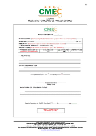 30
_________________________________________________________________________________________
Criado pela Lei Municipal Nº 809 de 22 de junho de 2006
publicada no Quadro de Avisos da Prefeitura Municipal do Condado em 22 de junho de 2006 e
Alterada pela Lei Municipal Nº 812 de 20 de novembro de 2006
publicada no Quadro de Avisos da Prefeitura Municipal do Condado em 20 de novembro de 2006
OBS.: Ainda sem sede própria, o CMEC realiza suas sessões na Sala de Reuniões da Secretaria Municipal de Educação do Município
Av. 15 de Novembro, 124 – Centro – Condado/PE
www.cmec-condado-pe.blogspot.com
ANEXOIII
MODELO DO FORMULÁRIO DE PARECER DO CMEC
 