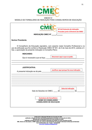 31
_________________________________________________________________________________________
Criado pela Lei Municipal Nº 809 de 22 de junho de 2006
publicada no Quadro de Avisos da Prefeitura Municipal do Condado em 22 de junho de 2006 e
Alterada pela Lei Municipal Nº 812 de 20 de novembro de 2006
publicada no Quadro de Avisos da Prefeitura Municipal do Condado em 20 de novembro de 2006
OBS.: Ainda sem sede própria, o CMEC realiza suas sessões na Sala de Reuniões da Secretaria Municipal de Educação do Município
Av. 15 de Novembro, 124 – Centro – Condado/PE
www.cmec-condado-pe.blogspot.com
ANEXO IV
MODELO DE FORMULÁRIO DE INDICAÇÃO PARA CONSELHEIROS DE EDUCAÇÃO
INDICAÇÃO CMEC Nº _____/______
Senhor Presidente,
O Conselheiro de Educação signatário, com assento neste Conselho Profissional e no
uso da atribuição que lhe confere a Resolução CMEC Nº 001, de 5 de maio de 2014, solicita a V.
Sas. a apreciação da presente indicação no Conselho Pleno:
INDICANDO:
Que é necessário que se faça...________________________________________
_____________________________________________________________________________
_____________________________________________________________________________
___________________________________________________________________________.
JUSTIFICATIVA:
A presente Indicação se dá pela _____________________________________________
_____________________________________________________________________________
_____________________________________________________________________________
_____________________________________________________________________________
_____________________________________________________________________________
_____________________________________________________________________________
_____________________________________________________________________________
_____________________________________________________________________________.
Sala de Sessões do CMEC, ____ de _______________ de ________
NOME DO CONSELHEIRO
CONSELHEIRO DE EDUCAÇÃO
Descrever aqui o que se pede:
Justificar aqui porque faz essa indicação:
Assinatura do Conselheiro
Data da Indicação
Nº de Protocolo da Indicação:
Proceder junto à Diretoria do CMEC
 