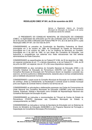 3
_________________________________________________________________________________________
Criado pela Lei Municipal Nº 809 de 22 de junho de 2006
publicada no Quadro de Avisos da Prefeitura Municipal do Condado em 22 de junho de 2006 e
Alterada pela Lei Municipal Nº 812 de 20 de novembro de 2006
publicada no Quadro de Avisos da Prefeitura Municipal do Condado em 20 de novembro de 2006
OBS.: Ainda sem sede própria, o CMEC realiza suas sessões na Sala de Reuniões da Secretaria Municipal de Educação do Município
Av. 15 de Novembro, 124 – Centro – Condado/PE
www.cmec-condado-pe.blogspot.com
RESOLUÇÃO CMEC Nº 001, de 25 de novembro de 2015
Aprova o Regimento Interno do Conselho
Municipal de Educação do Condado e dá outras
providências dando-lhe validade.
O PRESIDENTE DO CONSELHO MUNICIPAL DE EDUCAÇÃO DO CONDADO
(CMEC), na legitimidade das atribuições que lhe são conferidas pela Lei Municipal Nº 809,
de 22 de junho de 2006, e ratificadas pela Portaria PMC Nº 373, de 2 de abril de 2014, e
pela Resolução CMEC Nº 001, de 5 de maio de 2014:
CONSIDERANDO os preceitos da Constituição da República Federativa do Brasil,
promulgada em 5 de outubro de 1988, da Constituição do Estado de Pernambuco,
promulgada em 5 de outubro de 1989, e da Lei Orgânica do Município do Condado,
promulgada em 4 de abril de 1990, no que tange aos Conselhos de Educação, sua
autonomia e competências nos sistemas e/ou redes educacionais nas três esferas
administrativas do Poder Público;
CONSIDERANDO as especificações da Lei Federal Nº 9.394, de 20 de dezembro de 1996,
em especial, constantes do art. 11 e demais dispositivos, e da Lei Federal Nº 11.494, de 20
de junho de 2007, em especial, dos art. 37 e 38 e seus dispositivos respectivos;
CONSIDERANDO os atos normativos do Conselho Nacional de Educação (CNE) e do
Conselho Estadual de Educação de Pernambuco (CEE/PE), com base nos quais os
Conselhos Municipais de Educação (em Pernambuco) devem se respaldar e proceder seu
exercício, de forma autônoma e deliberativamente, baixando atos e normas complementares
para a realidade educacional municipal;
CONSIDERANDO o papel social do Conselho Municipal de Educação do Condado (CMEC)
de contribuir, direta ou indiretamente, na fiscalização e controle social no âmbito municipal
junto aos Órgãos de Controle Interno e Externo nos termos da Lei;
CONSIDERANDO as articulações e deliberações expressas nas Cartas de Compromisso da
União Nacional dos Conselhos Municipais de Educação (UNCME) junto aos Governos
Federal, Estaduais, Distrital e Municipais como Entidade de Representação Nacional dos
Conselhos Municipais de Educação do país;
CONSIDERANDO as instruções e recomendações do Tribunal de Contas do Estado de
Pernambuco (TCE/PE) expressas aos Conselhos Municipais do Estado e,
consequentemente, ao CMEC;
CONSIDERANDO as instruções e normas da Secretaria de Articulação com os Sistemas de
Ensino do Ministério da Educação (SASE/MEC) e do Programa Nacional de Formação e
Capacitação de Conselheiros Municipais (Pró-Conselho);
 
