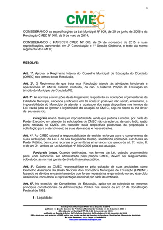 4
_________________________________________________________________________________________
Criado pela Lei Municipal Nº 809 de 22 de junho de 2006
publicada no Quadro de Avisos da Prefeitura Municipal do Condado em 22 de junho de 2006 e
Alterada pela Lei Municipal Nº 812 de 20 de novembro de 2006
publicada no Quadro de Avisos da Prefeitura Municipal do Condado em 20 de novembro de 2006
OBS.: Ainda sem sede própria, o CMEC realiza suas sessões na Sala de Reuniões da Secretaria Municipal de Educação do Município
Av. 15 de Novembro, 124 – Centro – Condado/PE
www.cmec-condado-pe.blogspot.com
CONSIDERANDO as especificações da Lei Municipal Nº 809, de 22 de junho de 2006, e da
Resolução CMEC Nº 001, de 5 de maio de 2014;
CONSIDERANDO o PARECER CMEC Nº 006, de 24 de novembro de 2015 e suas
especificações, aprovando, em 2ª Convocação e 1ª Sessão Ordinária, o texto da norma
regimental do CMEC;
RESOLVE:
Art. 1º. Aprovar o Regimento Interno do Conselho Municipal de Educação do Condado
(CMEC) nos termos desta Resolução.
Art. 2º. O Regimento de que trata esta Resolução atende às atividades funcionais e
operacionais do CMEC estando instituído, ou não, o Sistema Próprio de Educação no
âmbito do Município de Condado/PE.
Art. 3º. As normas e instruções deste Regimento respeitarão as condições orçamentárias da
Edilidade Municipal, cabendo justificativa em tal contexto possível, não sendo, entretanto, a
impossibilidade do Município de atender a quaisquer dos seus dispositivos nos termos da
Lei, razão para se ignorar a legitimidade da atuação do CMEC, seja no direito ou no dever
de seu exercício.
Parágrafo único. Qualquer impossibilidade, ainda que pública e notória, por parte do
Poder Executivo em atender às solicitações do CMEC não caracteriza, de outro lado, razão
para omissão do CMEC em proceder seus respectivos protocolos de proposição e
solicitação para o atendimento às suas demandas e necessidades.
Art. 4º. Ao CMEC caberá a responsabilidade de envidar esforços para o cumprimento de
suas atribuições, da Lei e de seu Regimento Interno, solicitando condições estruturais ao
Poder Público, bem como recursos orçamentários e humanos nos termos do art. 8º, inciso II,
e do art. 21, ambos da Lei Municipal Nº 809/2006 para sua atuação.
Parágrafo único. Quando destinados, nos termos da Lei, dotação orçamentária
para, com autonomia ser administrada pelo próprio CMEC, devem ser resguardadas,
sobretudo, as normas gerais de direito financeiro público.
Art. 5º. Caberá ao CMEC responsabilizar-se pela quitação de suas anuidades como
Conselho Associado da União Nacional dos Conselhos Municipais de Educação (UNCME)
fazendo os devidos encaminhamentos que forem necessários e garantindo, no seu
exercício, assessoria, consultoria e representação nacional por parte da entidade.
Art. 6º. No exercício de Conselheiros de Educação, aplicam-se ao colegiado os mesmos
princípios constitucionais da Administração Pública nos termos do art. 37 da Constituição
Federal de 1988:
I – Legalidade;
 