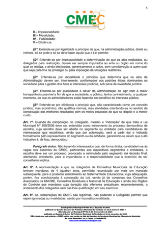 5
_________________________________________________________________________________________
Criado pela Lei Municipal Nº 809 de 22 de junho de 2006
publicada no Quadro de Avisos da Prefeitura Municipal do Condado em 22 de junho de 2006 e
Alterada pela Lei Municipal Nº 812 de 20 de novembro de 2006
publicada no Quadro de Avisos da Prefeitura Municipal do Condado em 20 de novembro de 2006
OBS.: Ainda sem sede própria, o CMEC realiza suas sessões na Sala de Reuniões da Secretaria Municipal de Educação do Município
Av. 15 de Novembro, 124 – Centro – Condado/PE
www.cmec-condado-pe.blogspot.com
II – Impessoalidade;
III – Moralidade;
IV – Publicidade;
V – Eficiência.
§1º. Entende-se por legalidade o princípio de que, na administração pública, direta ou
indireta, só se pode e só se deve fazer aquilo que a Lei permite;
§2º. Entende-se por impessoalidade a determinação de que os atos realizados, ou
delegados para realização, devem ser sempre imputados ao ente ou órgão em nome do
qual se realiza, e ainda destinados, genericamente a todos, sem consideração a quem quer
que seja para fins de privilégio ou para imposição de situações restritivas.
§3º. Entende-se por moralidade o princípio que determina que os atos da
Administração devem ser, inteiramente, conformados aos padrões éticos dominantes na
sociedade para a gestão dos bens e interesses públicos, sob pena de invalidade jurídica.
§4º. Entende-se por publicidade o dever da Administração de agir com a maior
transparência possível a fim de que a sociedade, o público, tenha conhecimento, a qualquer
momento, do que os administradores estão fazendo em benefício do interesse público.
§5º. Entende-se por eficiência o princípio que, não caracterizado como um conceito
jurídico, mas econômico, não qualifica normas, mas atividades, orientando-as no sentido da
consecução dos melhores resultados com os meios escassos de que se dispõe e ao menor
custo.
Art. 7º. Quando da composição do Colegiado, mesmo a “indicação” de que trata a Lei
Municipal Nº 809/2006 deve ser entendida como instrumento do processo democrático de
escolha, cuja escolha deve ser aberta no segmento ou entidade para candidaturas de
interessados que, escolhidos, ainda que por aclamação, será a partir daí o indicado
formalmente pelo representante do segmento ou da entidade, garantindo-se assim que o ato
indicativo é, de fato, democrático.
Parágrafo único. Não havendo interessados que, de forma direta, candidatem-se às
vagas nos assentos do CMEC, pertinentes aos respectivos segmentos e entidades, a
escolha deve ser um processo provocado e estimulado pelo segmento até decisão final,
atentando, entretanto, para a importância e a responsabilidade que o exercício de ser
conselheiro implica.
Art. 8º. A recomendação é que os colegiados de Conselhos Municipais de Educação
tenham mandatos de 4 (quatro) anos, permitida recondução por mais um mandato
subsequente, para o prudente atendimento ao Sistema/Rede Educacional, cuja adequação,
porém, fica condicionada à concessão da Lei, sendo já de consenso dos Conselhos
Associados da UNCME, Conselhos Estaduais e Nacional de Educação e ainda dos Órgãos
de Controle que mandatos, cuja duração são inferiores, prejudicam, recorrentemente, o
andamento dos colegiados, sem dar-lhes qualificação em seu exercício.
Art. 9º. As deliberações do CMEC são legítimas, não podendo o Colegiado permitir que
sejam ignoradas ou invalidadas, senão por inconstitucionalidade.
 