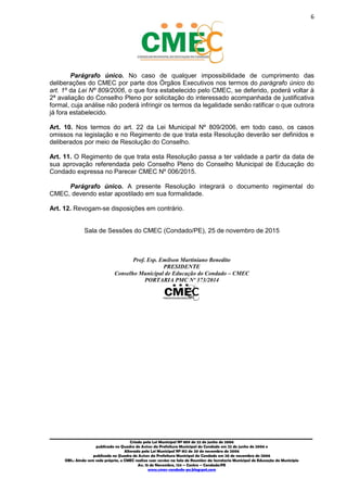 6
_________________________________________________________________________________________
Criado pela Lei Municipal Nº 809 de 22 de junho de 2006
publicada no Quadro de Avisos da Prefeitura Municipal do Condado em 22 de junho de 2006 e
Alterada pela Lei Municipal Nº 812 de 20 de novembro de 2006
publicada no Quadro de Avisos da Prefeitura Municipal do Condado em 20 de novembro de 2006
OBS.: Ainda sem sede própria, o CMEC realiza suas sessões na Sala de Reuniões da Secretaria Municipal de Educação do Município
Av. 15 de Novembro, 124 – Centro – Condado/PE
www.cmec-condado-pe.blogspot.com
Parágrafo único. No caso de qualquer impossibilidade de cumprimento das
deliberações do CMEC por parte dos Órgãos Executivos nos termos do parágrafo único do
art. 1º da Lei Nº 809/2006, o que fora estabelecido pelo CMEC, se deferido um pedido de
reavaliação, poderá voltar à 2ª análise do Conselho Pleno por solicitação do interessado,
desde que acompanhada de justificativa formal, cuja 2ª análise não poderá infringir os
termos da legalidade senão ratificar o que outrora já fora estabelecido.
Art. 10. Nos termos do art. 22 da Lei Municipal Nº 809/2006, em todo caso, os casos
omissos na legislação e no Regimento de que trata esta Resolução deverão ser definidos e
deliberados por meio de Resolução do Conselho.
Art. 11. O Regimento de que trata esta Resolução passa a ter validade a partir da data de
sua aprovação referendada pelo Conselho Pleno do Conselho Municipal de Educação do
Condado expressa no Parecer CMEC Nº 006/2015.
Parágrafo único. A presente Resolução integrará o documento regimental do
CMEC, devendo estar apostilado em sua formalidade.
Art. 12. Revogam-se disposições em contrário.
Sala de Sessões do CMEC (Condado/PE), 25 de novembro de 2015
Prof. Esp. Emilson Martiniano Benedito
PRESIDENTE
Conselho Municipal de Educação do Condado – CMEC
PORTARIA PMC Nº 373/2014
 