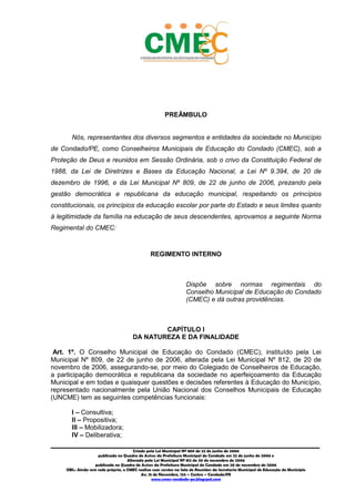 7
_________________________________________________________________________________________
Criado pela Lei Municipal Nº 809 de 22 de junho de 2006
publicada no Quadro de Avisos da Prefeitura Municipal do Condado em 22 de junho de 2006 e
Alterada pela Lei Municipal Nº 812 de 20 de novembro de 2006
publicada no Quadro de Avisos da Prefeitura Municipal do Condado em 20 de novembro de 2006
OBS.: Ainda sem sede própria, o CMEC realiza suas sessões na Sala de Reuniões da Secretaria Municipal de Educação do Município
Av. 15 de Novembro, 124 – Centro – Condado/PE
www.cmec-condado-pe.blogspot.com
PREÂMBULO
Nós, representantes dos diversos segmentos e entidades da sociedade no Município
de Condado/PE, como Conselheiros Municipais de Educação do Condado (CMEC), sob a
Proteção de Deus e reunidos em Sessão Ordinária, sob o crivo da Constituição Federal de
1988, da Lei de Diretrizes e Bases da Educação Nacional, a Lei Nº 9.394, de 20 de
dezembro de 1996, e da Lei Municipal Nº 809, de 22 de junho de 2006, prezando pela
gestão democrática e republicana da educação municipal, respeitando os princípios
constitucionais, os princípios da educação escolar por parte do Estado e seus limites quanto
à legitimidade da família na educação de seus descendentes, aprovamos a seguinte Norma
Regimental do CMEC:
REGIMENTO INTERNO
Dispõe sobre normas regimentais do
Conselho Municipal de Educação do Condado
(CMEC) e dá outras providências.
CAPÍTULO I
DA NATUREZA E DA FINALIDADE
Art. 1º. O Conselho Municipal de Educação do Condado (CMEC), instituído pela Lei
Municipal Nº 809, de 22 de junho de 2006, alterada pela Lei Municipal Nº 812, de 20 de
novembro de 2006, assegurando-se, por meio do Colegiado de Conselheiros de Educação,
a participação democrática e republicana da sociedade no aperfeiçoamento da Educação
Municipal e em todas e quaisquer questões e decisões referentes à Educação do Município,
representado nacionalmente pela União Nacional dos Conselhos Municipais de Educação
(UNCME) tem as seguintes competências funcionais:
I – Consultiva;
II – Propositiva;
III – Mobilizadora;
IV – Deliberativa;
 