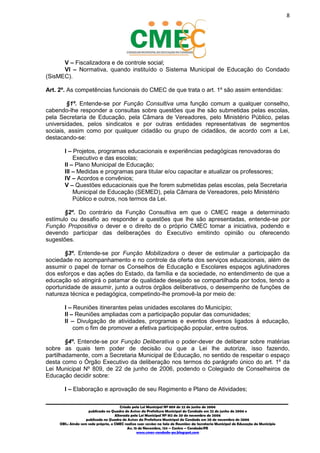 8
_________________________________________________________________________________________
Criado pela Lei Municipal Nº 809 de 22 de junho de 2006
publicada no Quadro de Avisos da Prefeitura Municipal do Condado em 22 de junho de 2006 e
Alterada pela Lei Municipal Nº 812 de 20 de novembro de 2006
publicada no Quadro de Avisos da Prefeitura Municipal do Condado em 20 de novembro de 2006
OBS.: Ainda sem sede própria, o CMEC realiza suas sessões na Sala de Reuniões da Secretaria Municipal de Educação do Município
Av. 15 de Novembro, 124 – Centro – Condado/PE
www.cmec-condado-pe.blogspot.com
V – Fiscalizadora e de controle social;
VI – Normativa, quando instituído o Sistema Municipal de Educação do Condado
(SisMEC).
Art. 2º. As competências funcionais do CMEC de que trata o art. 1º são assim entendidas:
§1º. Entende-se por Função Consultiva uma função comum a qualquer conselho,
cabendo-lhe responder a consultas sobre questões que lhe são submetidas pelas escolas,
pela Secretaria de Educação, pela Câmara de Vereadores, pelo Ministério Público, pelas
universidades, pelos sindicatos e por outras entidades representativas de segmentos
sociais, assim como por qualquer cidadão ou grupo de cidadãos, de acordo com a Lei,
destacando-se:
I – Projetos, programas educacionais e experiências pedagógicas renovadoras do
Executivo e das escolas;
II – Plano Municipal de Educação;
III – Medidas e programas para titular e/ou capacitar e atualizar os professores;
IV – Acordos e convênios;
V – Questões educacionais que lhe forem submetidas pelas escolas, pela Secretaria
Municipal de Educação (SEMED), pela Câmara de Vereadores, pelo Ministério
Público e outros, nos termos da Lei.
§2º. Do contrário da Função Consultiva em que o CMEC reage a determinado
estímulo ou desafio ao responder a questões que lhe são apresentadas, entende-se por
Função Propositiva o dever e o direito de o próprio CMEC tomar a iniciativa, podendo e
devendo participar das deliberações do Executivo emitindo opinião ou oferecendo
sugestões.
§3º. Entende-se por Função Mobilizadora o dever de estimular a participação da
sociedade no acompanhamento e no controle da oferta dos serviços educacionais, além de
assumir o papel de tornar os Conselhos de Educação e Escolares espaços aglutinadores
dos esforços e das ações do Estado, da família e da sociedade, no entendimento de que a
educação só atingirá o patamar de qualidade desejado se compartilhada por todos, tendo a
oportunidade de assumir, junto a outros órgãos deliberativos, o desempenho de funções de
natureza técnica e pedagógica, competindo-lhe promovê-la por meio de:
I – Reuniões itinerantes pelas unidades escolares do Município;
II – Reuniões ampliadas com a participação popular das comunidades;
II – Divulgação de atividades, programas e eventos diversos ligados à educação,
com o fim de promover a efetiva participação popular, entre outros.
§4º. Entende-se por Função Deliberativa o poder-dever de deliberar sobre matérias
sobre as quais tem poder de decisão ou que a Lei lhe autorize, isso fazendo,
partilhadamente, com a Secretaria Municipal de Educação, no sentido de respeitar o espaço
desta como o Órgão Executivo da deliberação nos termos do parágrafo único do art. 1º da
Lei Municipal Nº 809, de 22 de junho de 2006, podendo o Colegiado de Conselheiros de
Educação decidir sobre:
I – Elaboração e aprovação de seu Regimento e Plano de Atividades;
 