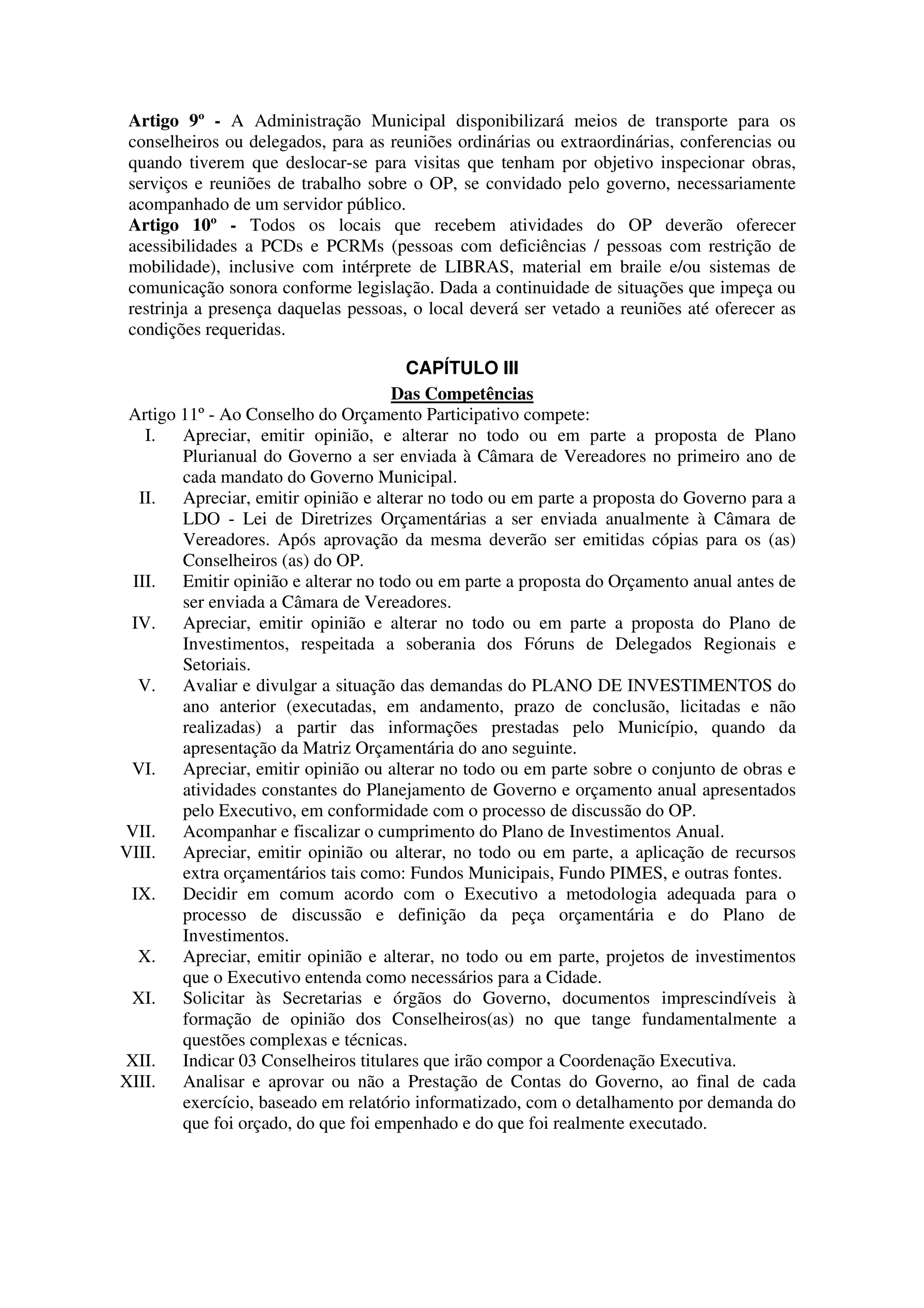 Artigo 9º - A Administração Municipal disponibilizará meios de transporte para os
 conselheiros ou delegados, para as reuniões ordinárias ou extraordinárias, conferencias ou
 quando tiverem que deslocar-se para visitas que tenham por objetivo inspecionar obras,
 serviços e reuniões de trabalho sobre o OP, se convidado pelo governo, necessariamente
 acompanhado de um servidor público.
 Artigo 10º - Todos os locais que recebem atividades do OP deverão oferecer
 acessibilidades a PCDs e PCRMs (pessoas com deficiências / pessoas com restrição de
 mobilidade), inclusive com intérprete de LIBRAS, material em braile e/ou sistemas de
 comunicação sonora conforme legislação. Dada a continuidade de situações que impeça ou
 restrinja a presença daquelas pessoas, o local deverá ser vetado a reuniões até oferecer as
 condições requeridas.

                                       CAPÍTULO III
                                     Das Competências
 Artigo 11º - Ao Conselho do Orçamento Participativo compete:
   I.   Apreciar, emitir opinião, e alterar no todo ou em parte a proposta de Plano
        Plurianual do Governo a ser enviada à Câmara de Vereadores no primeiro ano de
        cada mandato do Governo Municipal.
  II. Apreciar, emitir opinião e alterar no todo ou em parte a proposta do Governo para a
        LDO - Lei de Diretrizes Orçamentárias a ser enviada anualmente à Câmara de
        Vereadores. Após aprovação da mesma deverão ser emitidas cópias para os (as)
        Conselheiros (as) do OP.
 III. Emitir opinião e alterar no todo ou em parte a proposta do Orçamento anual antes de
        ser enviada a Câmara de Vereadores.
 IV. Apreciar, emitir opinião e alterar no todo ou em parte a proposta do Plano de
        Investimentos, respeitada a soberania dos Fóruns de Delegados Regionais e
        Setoriais.
  V. Avaliar e divulgar a situação das demandas do PLANO DE INVESTIMENTOS do
        ano anterior (executadas, em andamento, prazo de conclusão, licitadas e não
        realizadas) a partir das informações prestadas pelo Município, quando da
        apresentação da Matriz Orçamentária do ano seguinte.
 VI. Apreciar, emitir opinião ou alterar no todo ou em parte sobre o conjunto de obras e
        atividades constantes do Planejamento de Governo e orçamento anual apresentados
        pelo Executivo, em conformidade com o processo de discussão do OP.
VII. Acompanhar e fiscalizar o cumprimento do Plano de Investimentos Anual.
VIII. Apreciar, emitir opinião ou alterar, no todo ou em parte, a aplicação de recursos
        extra orçamentários tais como: Fundos Municipais, Fundo PIMES, e outras fontes.
 IX. Decidir em comum acordo com o Executivo a metodologia adequada para o
        processo de discussão e definição da peça orçamentária e do Plano de
        Investimentos.
  X. Apreciar, emitir opinião e alterar, no todo ou em parte, projetos de investimentos
        que o Executivo entenda como necessários para a Cidade.
 XI. Solicitar às Secretarias e órgãos do Governo, documentos imprescindíveis à
        formação de opinião dos Conselheiros(as) no que tange fundamentalmente a
        questões complexas e técnicas.
XII. Indicar 03 Conselheiros titulares que irão compor a Coordenação Executiva.
XIII. Analisar e aprovar ou não a Prestação de Contas do Governo, ao final de cada
        exercício, baseado em relatório informatizado, com o detalhamento por demanda do
        que foi orçado, do que foi empenhado e do que foi realmente executado.
 