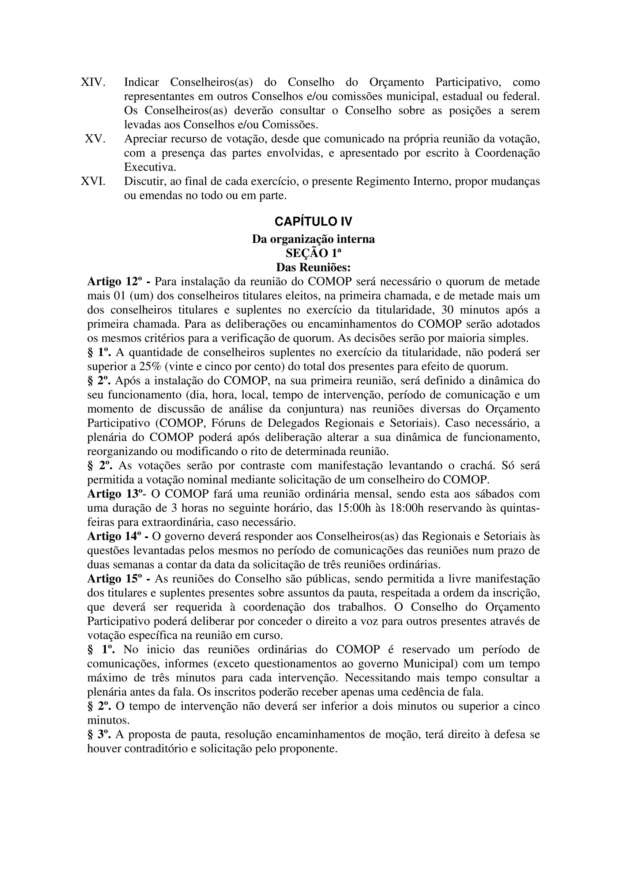XIV.    Indicar Conselheiros(as) do Conselho do Orçamento Participativo, como
        representantes em outros Conselhos e/ou comissões municipal, estadual ou federal.
        Os Conselheiros(as) deverão consultar o Conselho sobre as posições a serem
        levadas aos Conselhos e/ou Comissões.
XV.     Apreciar recurso de votação, desde que comunicado na própria reunião da votação,
        com a presença das partes envolvidas, e apresentado por escrito à Coordenação
        Executiva.
XVI.    Discutir, ao final de cada exercício, o presente Regimento Interno, propor mudanças
        ou emendas no todo ou em parte.

                                         CAPÍTULO IV
                                    Da organização interna
                                           SEÇÃO 1ª
                                         Das Reuniões:
 Artigo 12º - Para instalação da reunião do COMOP será necessário o quorum de metade
 mais 01 (um) dos conselheiros titulares eleitos, na primeira chamada, e de metade mais um
 dos conselheiros titulares e suplentes no exercício da titularidade, 30 minutos após a
 primeira chamada. Para as deliberações ou encaminhamentos do COMOP serão adotados
 os mesmos critérios para a verificação de quorum. As decisões serão por maioria simples.
 § 1º. A quantidade de conselheiros suplentes no exercício da titularidade, não poderá ser
 superior a 25% (vinte e cinco por cento) do total dos presentes para efeito de quorum.
 § 2º. Após a instalação do COMOP, na sua primeira reunião, será definido a dinâmica do
 seu funcionamento (dia, hora, local, tempo de intervenção, período de comunicação e um
 momento de discussão de análise da conjuntura) nas reuniões diversas do Orçamento
 Participativo (COMOP, Fóruns de Delegados Regionais e Setoriais). Caso necessário, a
 plenária do COMOP poderá após deliberação alterar a sua dinâmica de funcionamento,
 reorganizando ou modificando o rito de determinada reunião.
 § 2º. As votações serão por contraste com manifestação levantando o crachá. Só será
 permitida a votação nominal mediante solicitação de um conselheiro do COMOP.
 Artigo 13º- O COMOP fará uma reunião ordinária mensal, sendo esta aos sábados com
 uma duração de 3 horas no seguinte horário, das 15:00h às 18:00h reservando às quintas-
 feiras para extraordinária, caso necessário.
 Artigo 14º - O governo deverá responder aos Conselheiros(as) das Regionais e Setoriais às
 questões levantadas pelos mesmos no período de comunicações das reuniões num prazo de
 duas semanas a contar da data da solicitação de três reuniões ordinárias.
 Artigo 15º - As reuniões do Conselho são públicas, sendo permitida a livre manifestação
 dos titulares e suplentes presentes sobre assuntos da pauta, respeitada a ordem da inscrição,
 que deverá ser requerida à coordenação dos trabalhos. O Conselho do Orçamento
 Participativo poderá deliberar por conceder o direito a voz para outros presentes através de
 votação específica na reunião em curso.
 § 1º. No inicio das reuniões ordinárias do COMOP é reservado um período de
 comunicações, informes (exceto questionamentos ao governo Municipal) com um tempo
 máximo de três minutos para cada intervenção. Necessitando mais tempo consultar a
 plenária antes da fala. Os inscritos poderão receber apenas uma cedência de fala.
 § 2º. O tempo de intervenção não deverá ser inferior a dois minutos ou superior a cinco
 minutos.
 § 3º. A proposta de pauta, resolução encaminhamentos de moção, terá direito à defesa se
 houver contraditório e solicitação pelo proponente.
 