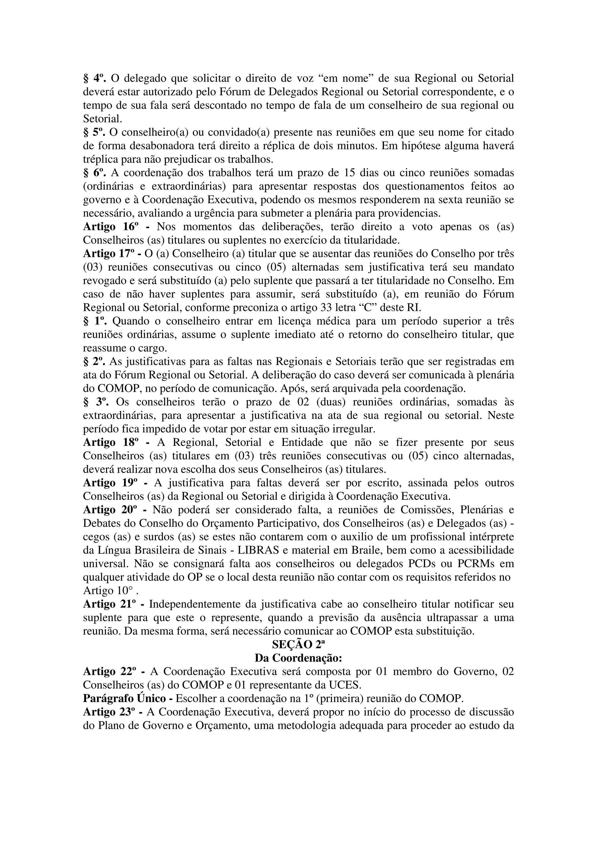 § 4º. O delegado que solicitar o direito de voz “em nome” de sua Regional ou Setorial
deverá estar autorizado pelo Fórum de Delegados Regional ou Setorial correspondente, e o
tempo de sua fala será descontado no tempo de fala de um conselheiro de sua regional ou
Setorial.
§ 5º. O conselheiro(a) ou convidado(a) presente nas reuniões em que seu nome for citado
de forma desabonadora terá direito a réplica de dois minutos. Em hipótese alguma haverá
tréplica para não prejudicar os trabalhos.
§ 6º. A coordenação dos trabalhos terá um prazo de 15 dias ou cinco reuniões somadas
(ordinárias e extraordinárias) para apresentar respostas dos questionamentos feitos ao
governo e à Coordenação Executiva, podendo os mesmos responderem na sexta reunião se
necessário, avaliando a urgência para submeter a plenária para providencias.
Artigo 16º - Nos momentos das deliberações, terão direito a voto apenas os (as)
Conselheiros (as) titulares ou suplentes no exercício da titularidade.
Artigo 17º - O (a) Conselheiro (a) titular que se ausentar das reuniões do Conselho por três
(03) reuniões consecutivas ou cinco (05) alternadas sem justificativa terá seu mandato
revogado e será substituído (a) pelo suplente que passará a ter titularidade no Conselho. Em
caso de não haver suplentes para assumir, será substituído (a), em reunião do Fórum
Regional ou Setorial, conforme preconiza o artigo 33 letra “C” deste RI.
§ 1º. Quando o conselheiro entrar em licença médica para um período superior a três
reuniões ordinárias, assume o suplente imediato até o retorno do conselheiro titular, que
reassume o cargo.
§ 2º. As justificativas para as faltas nas Regionais e Setoriais terão que ser registradas em
ata do Fórum Regional ou Setorial. A deliberação do caso deverá ser comunicada à plenária
do COMOP, no período de comunicação. Após, será arquivada pela coordenação.
§ 3º. Os conselheiros terão o prazo de 02 (duas) reuniões ordinárias, somadas às
extraordinárias, para apresentar a justificativa na ata de sua regional ou setorial. Neste
período fica impedido de votar por estar em situação irregular.
Artigo 18º - A Regional, Setorial e Entidade que não se fizer presente por seus
Conselheiros (as) titulares em (03) três reuniões consecutivas ou (05) cinco alternadas,
deverá realizar nova escolha dos seus Conselheiros (as) titulares.
Artigo 19º - A justificativa para faltas deverá ser por escrito, assinada pelos outros
Conselheiros (as) da Regional ou Setorial e dirigida à Coordenação Executiva.
Artigo 20º - Não poderá ser considerado falta, a reuniões de Comissões, Plenárias e
Debates do Conselho do Orçamento Participativo, dos Conselheiros (as) e Delegados (as) -
cegos (as) e surdos (as) se estes não contarem com o auxilio de um profissional intérprete
da Língua Brasileira de Sinais - LIBRAS e material em Braile, bem como a acessibilidade
universal. Não se consignará falta aos conselheiros ou delegados PCDs ou PCRMs em
qualquer atividade do OP se o local desta reunião não contar com os requisitos referidos no
Artigo 10° .
Artigo 21º - Independentemente da justificativa cabe ao conselheiro titular notificar seu
suplente para que este o represente, quando a previsão da ausência ultrapassar a uma
reunião. Da mesma forma, será necessário comunicar ao COMOP esta substituição.
                                          SEÇÃO 2ª
                                       Da Coordenação:
Artigo 22º - A Coordenação Executiva será composta por 01 membro do Governo, 02
Conselheiros (as) do COMOP e 01 representante da UCES.
Parágrafo Único - Escolher a coordenação na 1º (primeira) reunião do COMOP.
Artigo 23º - A Coordenação Executiva, deverá propor no início do processo de discussão
do Plano de Governo e Orçamento, uma metodologia adequada para proceder ao estudo da
 