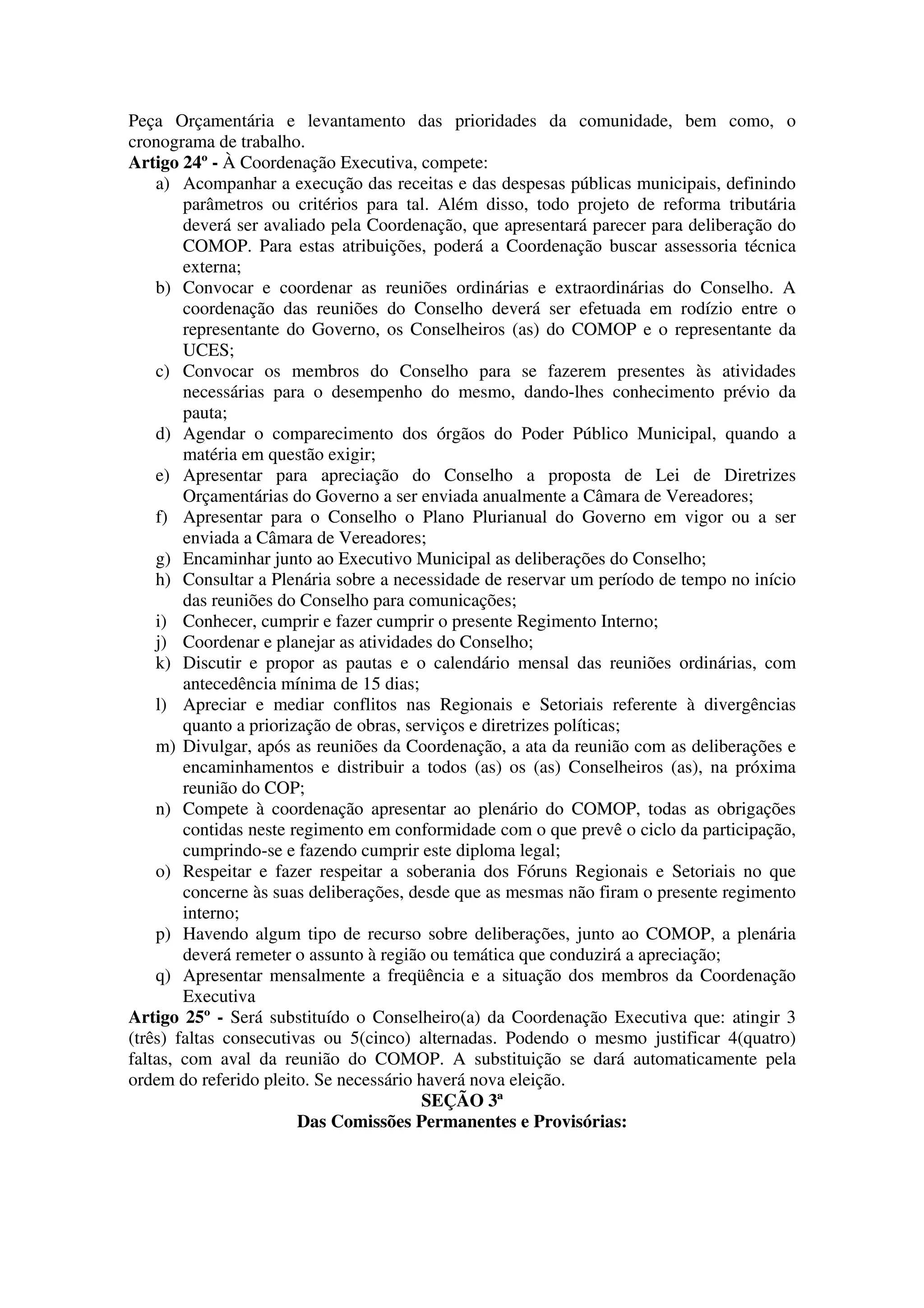 Peça Orçamentária e levantamento das prioridades da comunidade, bem como, o
cronograma de trabalho.
Artigo 24º - À Coordenação Executiva, compete:
    a) Acompanhar a execução das receitas e das despesas públicas municipais, definindo
        parâmetros ou critérios para tal. Além disso, todo projeto de reforma tributária
        deverá ser avaliado pela Coordenação, que apresentará parecer para deliberação do
        COMOP. Para estas atribuições, poderá a Coordenação buscar assessoria técnica
        externa;
    b) Convocar e coordenar as reuniões ordinárias e extraordinárias do Conselho. A
        coordenação das reuniões do Conselho deverá ser efetuada em rodízio entre o
        representante do Governo, os Conselheiros (as) do COMOP e o representante da
        UCES;
    c) Convocar os membros do Conselho para se fazerem presentes às atividades
        necessárias para o desempenho do mesmo, dando-lhes conhecimento prévio da
        pauta;
    d) Agendar o comparecimento dos órgãos do Poder Público Municipal, quando a
        matéria em questão exigir;
    e) Apresentar para apreciação do Conselho a proposta de Lei de Diretrizes
        Orçamentárias do Governo a ser enviada anualmente a Câmara de Vereadores;
    f) Apresentar para o Conselho o Plano Plurianual do Governo em vigor ou a ser
        enviada a Câmara de Vereadores;
    g) Encaminhar junto ao Executivo Municipal as deliberações do Conselho;
    h) Consultar a Plenária sobre a necessidade de reservar um período de tempo no início
        das reuniões do Conselho para comunicações;
    i) Conhecer, cumprir e fazer cumprir o presente Regimento Interno;
    j) Coordenar e planejar as atividades do Conselho;
    k) Discutir e propor as pautas e o calendário mensal das reuniões ordinárias, com
        antecedência mínima de 15 dias;
    l) Apreciar e mediar conflitos nas Regionais e Setoriais referente à divergências
        quanto a priorização de obras, serviços e diretrizes políticas;
    m) Divulgar, após as reuniões da Coordenação, a ata da reunião com as deliberações e
        encaminhamentos e distribuir a todos (as) os (as) Conselheiros (as), na próxima
        reunião do COP;
    n) Compete à coordenação apresentar ao plenário do COMOP, todas as obrigações
        contidas neste regimento em conformidade com o que prevê o ciclo da participação,
        cumprindo-se e fazendo cumprir este diploma legal;
    o) Respeitar e fazer respeitar a soberania dos Fóruns Regionais e Setoriais no que
        concerne às suas deliberações, desde que as mesmas não firam o presente regimento
        interno;
    p) Havendo algum tipo de recurso sobre deliberações, junto ao COMOP, a plenária
        deverá remeter o assunto à região ou temática que conduzirá a apreciação;
    q) Apresentar mensalmente a freqüência e a situação dos membros da Coordenação
        Executiva
Artigo 25º - Será substituído o Conselheiro(a) da Coordenação Executiva que: atingir 3
(três) faltas consecutivas ou 5(cinco) alternadas. Podendo o mesmo justificar 4(quatro)
faltas, com aval da reunião do COMOP. A substituição se dará automaticamente pela
ordem do referido pleito. Se necessário haverá nova eleição.
                                         SEÇÃO 3ª
                        Das Comissões Permanentes e Provisórias:
 