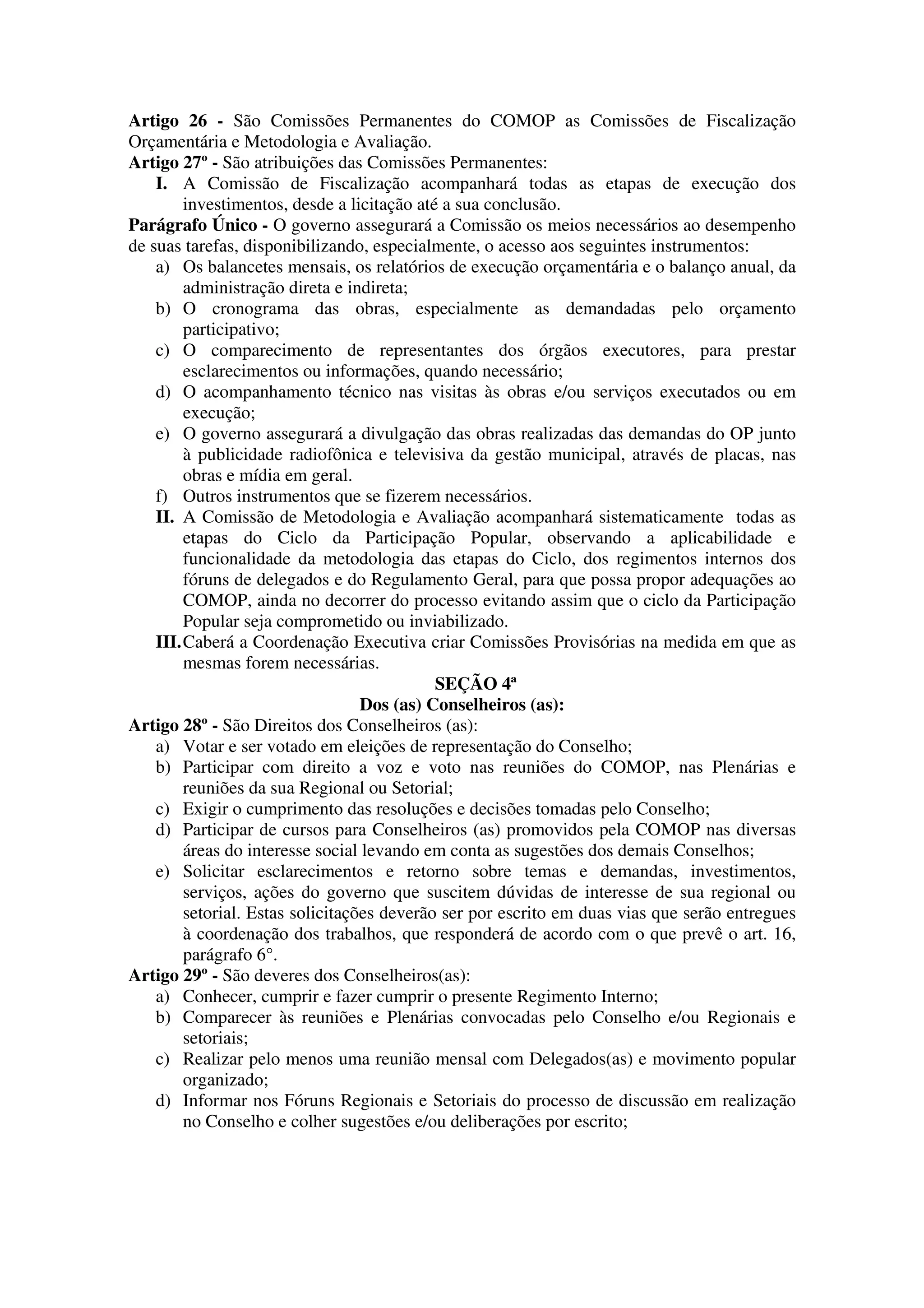 Artigo 26 - São Comissões Permanentes do COMOP as Comissões de Fiscalização
Orçamentária e Metodologia e Avaliação.
Artigo 27º - São atribuições das Comissões Permanentes:
    I. A Comissão de Fiscalização acompanhará todas as etapas de execução dos
         investimentos, desde a licitação até a sua conclusão.
Parágrafo Único - O governo assegurará a Comissão os meios necessários ao desempenho
de suas tarefas, disponibilizando, especialmente, o acesso aos seguintes instrumentos:
    a) Os balancetes mensais, os relatórios de execução orçamentária e o balanço anual, da
         administração direta e indireta;
    b) O cronograma das obras, especialmente as demandadas pelo orçamento
         participativo;
    c) O comparecimento de representantes dos órgãos executores, para prestar
         esclarecimentos ou informações, quando necessário;
    d) O acompanhamento técnico nas visitas às obras e/ou serviços executados ou em
         execução;
    e) O governo assegurará a divulgação das obras realizadas das demandas do OP junto
         à publicidade radiofônica e televisiva da gestão municipal, através de placas, nas
         obras e mídia em geral.
    f) Outros instrumentos que se fizerem necessários.
    II. A Comissão de Metodologia e Avaliação acompanhará sistematicamente todas as
         etapas do Ciclo da Participação Popular, observando a aplicabilidade e
         funcionalidade da metodologia das etapas do Ciclo, dos regimentos internos dos
         fóruns de delegados e do Regulamento Geral, para que possa propor adequações ao
         COMOP, ainda no decorrer do processo evitando assim que o ciclo da Participação
         Popular seja comprometido ou inviabilizado.
    III. Caberá a Coordenação Executiva criar Comissões Provisórias na medida em que as
         mesmas forem necessárias.
                                             SEÇÃO 4ª
                                   Dos (as) Conselheiros (as):
Artigo 28º - São Direitos dos Conselheiros (as):
    a) Votar e ser votado em eleições de representação do Conselho;
    b) Participar com direito a voz e voto nas reuniões do COMOP, nas Plenárias e
         reuniões da sua Regional ou Setorial;
    c) Exigir o cumprimento das resoluções e decisões tomadas pelo Conselho;
    d) Participar de cursos para Conselheiros (as) promovidos pela COMOP nas diversas
         áreas do interesse social levando em conta as sugestões dos demais Conselhos;
    e) Solicitar esclarecimentos e retorno sobre temas e demandas, investimentos,
         serviços, ações do governo que suscitem dúvidas de interesse de sua regional ou
         setorial. Estas solicitações deverão ser por escrito em duas vias que serão entregues
         à coordenação dos trabalhos, que responderá de acordo com o que prevê o art. 16,
         parágrafo 6°.
Artigo 29º - São deveres dos Conselheiros(as):
    a) Conhecer, cumprir e fazer cumprir o presente Regimento Interno;
    b) Comparecer às reuniões e Plenárias convocadas pelo Conselho e/ou Regionais e
         setoriais;
    c) Realizar pelo menos uma reunião mensal com Delegados(as) e movimento popular
         organizado;
    d) Informar nos Fóruns Regionais e Setoriais do processo de discussão em realização
         no Conselho e colher sugestões e/ou deliberações por escrito;
 