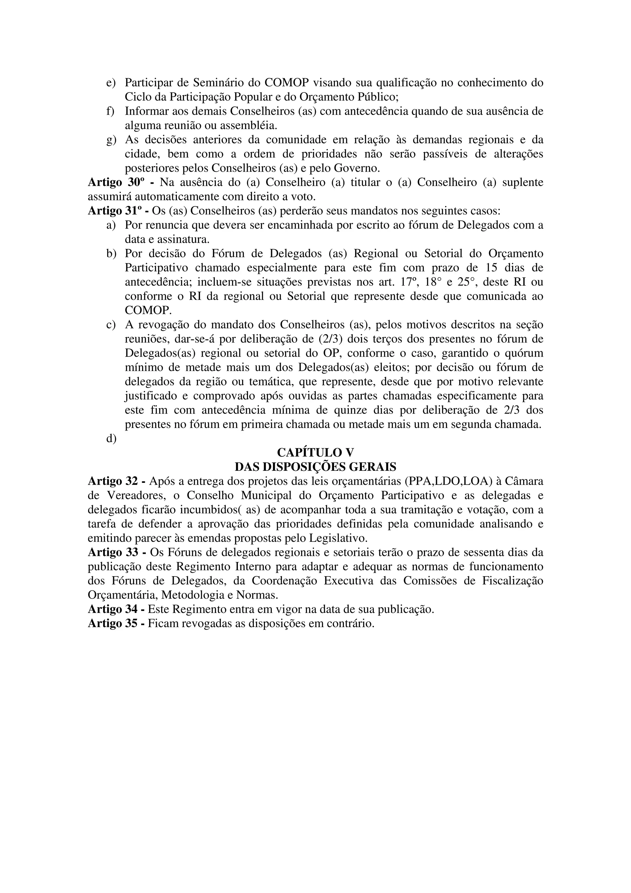 e) Participar de Seminário do COMOP visando sua qualificação no conhecimento do
        Ciclo da Participação Popular e do Orçamento Público;
    f) Informar aos demais Conselheiros (as) com antecedência quando de sua ausência de
        alguma reunião ou assembléia.
    g) As decisões anteriores da comunidade em relação às demandas regionais e da
        cidade, bem como a ordem de prioridades não serão passíveis de alterações
        posteriores pelos Conselheiros (as) e pelo Governo.
Artigo 30º - Na ausência do (a) Conselheiro (a) titular o (a) Conselheiro (a) suplente
assumirá automaticamente com direito a voto.
Artigo 31º - Os (as) Conselheiros (as) perderão seus mandatos nos seguintes casos:
    a) Por renuncia que devera ser encaminhada por escrito ao fórum de Delegados com a
        data e assinatura.
    b) Por decisão do Fórum de Delegados (as) Regional ou Setorial do Orçamento
        Participativo chamado especialmente para este fim com prazo de 15 dias de
        antecedência; incluem-se situações previstas nos art. 17º, 18° e 25°, deste RI ou
        conforme o RI da regional ou Setorial que represente desde que comunicada ao
        COMOP.
    c) A revogação do mandato dos Conselheiros (as), pelos motivos descritos na seção
        reuniões, dar-se-á por deliberação de (2/3) dois terços dos presentes no fórum de
        Delegados(as) regional ou setorial do OP, conforme o caso, garantido o quórum
        mínimo de metade mais um dos Delegados(as) eleitos; por decisão ou fórum de
        delegados da região ou temática, que represente, desde que por motivo relevante
        justificado e comprovado após ouvidas as partes chamadas especificamente para
        este fim com antecedência mínima de quinze dias por deliberação de 2/3 dos
        presentes no fórum em primeira chamada ou metade mais um em segunda chamada.
    d)
                                      CAPÍTULO V
                              DAS DISPOSIÇÕES GERAIS
Artigo 32 - Após a entrega dos projetos das leis orçamentárias (PPA,LDO,LOA) à Câmara
de Vereadores, o Conselho Municipal do Orçamento Participativo e as delegadas e
delegados ficarão incumbidos( as) de acompanhar toda a sua tramitação e votação, com a
tarefa de defender a aprovação das prioridades definidas pela comunidade analisando e
emitindo parecer às emendas propostas pelo Legislativo.
Artigo 33 - Os Fóruns de delegados regionais e setoriais terão o prazo de sessenta dias da
publicação deste Regimento Interno para adaptar e adequar as normas de funcionamento
dos Fóruns de Delegados, da Coordenação Executiva das Comissões de Fiscalização
Orçamentária, Metodologia e Normas.
Artigo 34 - Este Regimento entra em vigor na data de sua publicação.
Artigo 35 - Ficam revogadas as disposições em contrário.
 