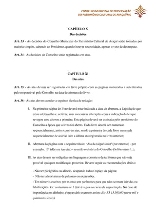 CONSELHO MUNICIPAL DE PRESERVAÇÃO
DO PATRIMÔNIO CULTURAL DE ARAÇAÍ/MG

CAPÍTULO X
Das decisões
Art. 33 - As decisões do Conselho Municipal do Patrimônio Cultural de Araçaí serão tomadas por
maioria simples, cabendo ao Presidente, quando houver necessidade, apenas o voto de desempate.
Art. 34 - As decisões do Conselho serão registradas em atas.

CAPÍTULO XI
Das atas
Art. 35 - As atas devem ser registradas em livro próprio com as páginas numeradas e autenticadas
pelo responsável pelo Conselho na data de abertura do livro;
Art. 36 - As atas devem atender a seguinte técnica de redação:
I. Na primeira página do livro deverá estar indicada a data de abertura, a Legislação que
criou o Conselho e, se tiver, suas sucessivas alterações com a indicação da lei que
revogou e/ou alterou a primeira. Esta página deverá ser assinada pelo presidente do
Conselho à época que o livro foi aberto. Cada livro deverá ser numerado
sequencialmente, assim como as atas, sendo a primeira de cada livro numerada
sequencialmente de acordo com a última ata registrada no livro anterior;
II. Abertura da página com o seguinte título: “Ata da (algarismo)ª (por extenso) - por
exemplo, 13ª (décima terceira) - reunião ordinária do Conselho Deliberativo (...);
III. As atas devem ser redigidas em linguagem corrente e de tal forma que não seja
possível qualquer modificação posterior. Devem seguir as recomendações abaixo:
- Não ter parágrafos ou alíneas, ocupando todo o espaço da página;
- Não ter abreviaturas de palavras ou expressões.
- Ter números escritos por extenso em parênteses para que não ocorram dúvidas ou
falsificações. Ex: sortearam-se 3 (três) vagas no curso de capacitação. No caso de
importância em dinheiro, é necessário escrever assim: Ex: R$ 13.500,00 (treze mil e
quinhentos reais).

 