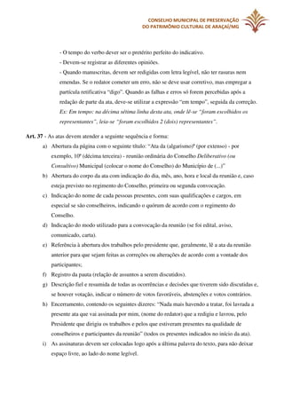 CONSELHO MUNICIPAL DE PRESERVAÇÃO
DO PATRIMÔNIO CULTURAL DE ARAÇAÍ/MG

- O tempo do verbo dever ser o pretérito perfeito do indicativo.
- Devem-se registrar as diferentes opiniões.
- Quando manuscritas, devem ser redigidas com letra legível, não ter rasuras nem
emendas. Se o redator cometer um erro, não se deve usar corretivo, mas empregar a
partícula retificativa “digo”. Quando as falhas e erros só forem percebidas após a
redação de parte da ata, deve-se utilizar a expressão “em tempo”, seguida da correção.
Ex: Em tempo: na décima sétima linha desta ata, onde lê-se “foram escolhidos os
representantes”, leia-se “foram escolhidos 2 (dois) representantes”.
Art. 37 - As atas devem atender a seguinte sequência e forma:
a) Abertura da página com o seguinte título: “Ata da (algarismo)ª (por extenso) - por
exemplo, 10ª (décima terceira) - reunião ordinária do Conselho Deliberativo (ou
Consultivo) Municipal (colocar o nome do Conselho) do Município de (...)”
b) Abertura do corpo da ata com indicação do dia, mês, ano, hora e local da reunião e, caso
esteja previsto no regimento do Conselho, primeira ou segunda convocação.
c) Indicação do nome de cada pessoas presentes, com suas qualificações e cargos, em
especial se são conselheiros, indicando o quórum de acordo com o regimento do
Conselho.
d) Indicação do modo utilizado para a convocação da reunião (se foi edital, aviso,
comunicado, carta).
e) Referência à abertura dos trabalhos pelo presidente que, geralmente, lê a ata da reunião
anterior para que sejam feitas as correções ou alterações de acordo com a vontade dos
participantes;
f) Registro da pauta (relação de assuntos a serem discutidos).
g) Descrição fiel e resumida de todas as ocorrências e decisões que tiverem sido discutidas e,
se houver votação, indicar o número de votos favoráveis, abstenções e votos contrários.
h) Encerramento, contendo os seguintes dizeres: “Nada mais havendo a tratar, foi lavrada a
presente ata que vai assinada por mim, (nome do redator) que a redigiu e lavrou, pelo
Presidente que dirigiu os trabalhos e pelos que estiveram presentes na qualidade de
conselheiros e participantes da reunião” (todos os presentes indicados no início da ata).
i) As assinaturas devem ser colocadas logo após a última palavra do texto, para não deixar
espaço livre, ao lado do nome legível.

 