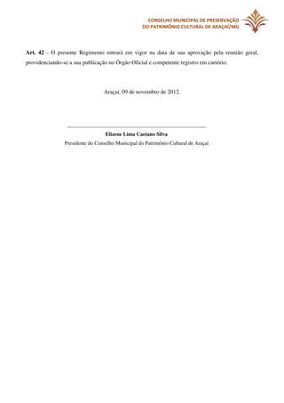 CONSELHO MUNICIPAL DE PRESERVAÇÃO
DO PATRIMÔNIO CULTURAL DE ARAÇAÍ/MG

Art. 42 - O presente Regimento entrará em vigor na data de sua aprovação pela reunião geral,
providenciando-se a sua publicação no Órgão Oficial e competente registro em cartório.

Araçaí, 09 de novembro de 2012.

_____________________________________________________
Elizene Lima Caetano Silva
Presidente do Conselho Municipal do Patrimônio Cultural de Araçaí

 