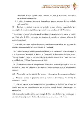 CONSELHO MUNICIPAL DE PRESERVAÇÃO
DO PATRIMÔNIO CULTURAL DE ARAÇAÍ/MG

visibilidade de bem tombado, assim como em sua inserção no conjunto panorâmico
ou urbanístico circunjacente;
d) à prática de qualquer ato que de alguma forma altere a aparência do bem tombado
pelo Município.
IV – Receber e examinar propostas de proteção a bens culturais encaminhadas por
associações de moradores e entidades representativas da sociedade civil do Município;
V – Analisar o estudo prévio de impacto de vizinhança, de acordo com a lei federal n.º 10.257
de 10 de julho de 2001, em relação aos aspectos de proteção da paisagem urbana e do
patrimônio cultural;
VI – Permitir o acesso a qualquer interessado aos documentos relativos aos processos de
tombamento e dos estudos prévios de impacto de vizinhança;
VII – Assessorar o órgão gestor do Fundo de Preservação do Patrimônio Cultural (FUMPAC)
- o Departamento Municipal de Cultura e Preservação do Patrimônio histórico-cultural,
Turismo, Esporte e Lazer, na movimentação e aplicação dos recursos deste Fundo, conforme
a Lei Municipal nº 773 de 13 de novembro de 2008;
VIII - Estabelecer as diretrizes e os programas de alocação, plano de aplicação, de todos os
recursos do Fundo, em consonância com a política municipal de preservação do patrimônio
cultural;
XIX - Acompanhar e avaliar a gestão dos recursos e o desempenho dos programas realizados;
X - Apreciar e aprovar os programas anuais e plurianuais do Fundo de Preservação do
Patrimônio Cultural;
XI - Exercer o controle orçamentário, financeiro, patrimonial e de resultados dos recursos do
Fundo, antes de seu encaminhamento aos órgãos de controle interno e externo para os
devidos fins;
XII - recomendar medidas cabíveis para correção de fatos e atos do Gestor que prejudiquem o
desempenho e cumprimento das finalidades no que concerne aos recursos do Fundo.

 