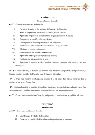 CONSELHO MUNICIPAL DE PRESERVAÇÃO
DO PATRIMÔNIO CULTURAL DE ARAÇAÍ/MG

CAPÍTULO IV
Dos membros do Conselho
Art. 7º - Compete aos membros do Conselho
I.

Participar de todas as discussões e deliberações do Conselho;

II.

Votar as proposições submetidas à deliberação do Conselho;

III.

Apresentar proposições, requerimentos, moções e questões de ordem;

IV.

Comparecer às reuniões à hora prefixada;

V.

Desempenhar as funções para as quais for designado;

VI.

Relatar os assuntos que lhe forem distribuídos pelo presidente;

VII.

Obedecer as normas regimentais;

VIII.

Assinar as atas das reuniões do Conselho;

IX.

Apresentar retificações ou impugnações as atas;

X.

Justificar seu voto quando for o caso;

XI.

Apresentar à apreciação do Conselho quaisquer assuntos relacionados com suas
atribuições;

Art. 8º - Ficará (extinto) o mandato do membro que deixar de comparecer, sem justificação, a
02(duas) reuniões seguidas do Conselho ou a 04 (quatro) alternadas.
§ 1º - O prazo para requerer justificação de ausência é de 02 (dois) dias úteis, a contar da data da
reunião em que se verificou o fato.
§ 2º - Declarando extinto o mandato de qualquer membro, o seu suplente preencherá a vaga. Caso
não seja possível, a entidade ou setor que representa indicará seu novo representante.
Art. 9º - O exercício do mandato do Conselho será gratuito e constituirá serviço público relevante.

CAPÍTULO V
Da Diretoria
Art. 10º - Compete ao Presidente do Conselho:
I.
II.

Coordenar as atividades do Conselho;
Convocar as reuniões do Conselho dando ciência aos seus membros;

 