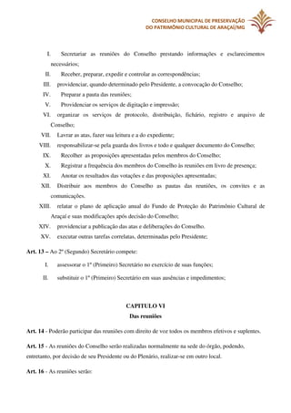 CONSELHO MUNICIPAL DE PRESERVAÇÃO
DO PATRIMÔNIO CULTURAL DE ARAÇAÍ/MG

I.

Secretariar as reuniões do Conselho prestando informações e esclarecimentos
necessários;

II.
III.
IV.
V.
VI.

Receber, preparar, expedir e controlar as correspondências;
providenciar, quando determinado pelo Presidente, a convocação do Conselho;
Preparar a pauta das reuniões;
Providenciar os serviços de digitação e impressão;
organizar os serviços de protocolo, distribuição, fichário, registro e arquivo de
Conselho;

VII.
VIII.
IX.
X.
XI.
XII.

Lavrar as atas, fazer sua leitura e a do expediente;
responsabilizar-se pela guarda dos livros e todo e qualquer documento do Conselho;
Recolher as proposições apresentadas pelos membros do Conselho;
Registrar a frequência dos membros do Conselho às reuniões em livro de presença;
Anotar os resultados das votações e das proposições apresentadas;
Distribuir aos membros do Conselho as pautas das reuniões, os convites e as
comunicações.

XIII.

relatar o plano de aplicação anual do Fundo de Proteção do Patrimônio Cultural de
Araçaí e suas modificações após decisão do Conselho;

XIV.

providenciar a publicação das atas e deliberações do Conselho.

XV.

executar outras tarefas correlatas, determinadas pelo Presidente;

Art. 13 – Ao 2º (Segundo) Secretário compete:
I.
II.

assessorar o 1º (Primeiro) Secretário no exercício de suas funções;
substituir o 1º (Primeiro) Secretário em suas ausências e impedimentos;

CAPITULO VI
Das reuniões
Art. 14 - Poderão participar das reuniões com direito de voz todos os membros efetivos e suplentes.
Art. 15 - As reuniões do Conselho serão realizadas normalmente na sede do órgão, podendo,
entretanto, por decisão de seu Presidente ou do Plenário, realizar-se em outro local.
Art. 16 - As reuniões serão:

 