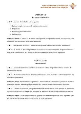 CONSELHO MUNICIPAL DE PRESERVAÇÃO
DO PATRIMÔNIO CULTURAL DE ARAÇAÍ/MG

CAPÍTULO VII
Da ordem dos trabalhos
Art. 20 - A ordem dos trabalhos será a seguinte:
1. Leitura votação e assinatura de ata da reunião anterior.
2. Expediente.
3. Comunicações do Presidente.
4. Ordem do dia.
Parágrafo único - A leitura da ata poderá ser dispensada pelo plenário, quando sua cópia tiver sido
distribuída previamente aos membros do Conselho.
Art. 21 - O expediente se destina a leitura da correspondência recebida e de outros documentos.
Art. 22 - A ordem do dia corresponderá à discussão dos assuntos integrantes da pauta da reunião,
bem como das atribuições do Conselho conforme estabelecido em lei e neste regimento.

CAPÍTULO VIII
Das discussões
Art. 23 - Discussão é a fase dos trabalhos destinada aos debates em plenário sobre os assuntos de
interesse do Conselho.
Art. 24 - As matérias apresentadas durante a ordem do dia serão discutidas e votadas na reunião em
que forem apresentadas.
Parágrafo único: Por deliberação do plenário, a matéria apresentada na reunião poderá ser discutida
na reunião seguinte, podendo qualquer membro do Conselho pedir vistas da matéria em debate.
Art. 25 - Durante as discussões, qualquer membro do Conselho poderá levar questões de ordem que
serão resolvidas conforme dispõe esse regimento ou normas expedidas pelo Presidente do Conselho.
Parágrafo único - O encaminhamento das questões de ordem não previstas nesse regimento será
decidido conforme dispõe o inciso 12 do artigo 10º deste regimento.

 