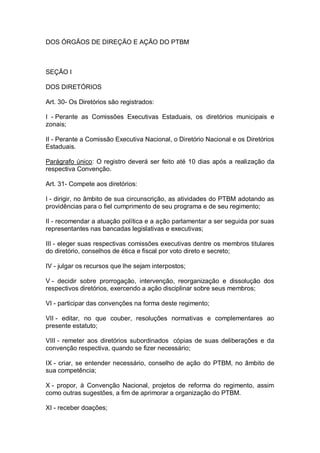DOS ÓRGÃOS DE DIREÇÃO E AÇÃO DO PTBM

SEÇÃO I
DOS DIRETÓRIOS
Art. 30- Os Diretórios são registrados:
I - Perante as Comissões Executivas Estaduais, os diretórios municipais e
zonais;
II - Perante a Comissão Executiva Nacional, o Diretório Nacional e os Diretórios
Estaduais.
Parágrafo único: O registro deverá ser feito até 10 dias após a realização da
respectiva Convenção.
Art. 31- Compete aos diretórios:
I - dirigir, no âmbito de sua circunscrição, as atividades do PTBM adotando as
providências para o fiel cumprimento de seu programa e de seu regimento;
II - recomendar a atuação política e a ação parlamentar a ser seguida por suas
representantes nas bancadas legislativas e executivas;
III - eleger suas respectivas comissões executivas dentre os membros titulares
do diretório, conselhos de ética e fiscal por voto direto e secreto;
IV - julgar os recursos que lhe sejam interpostos;
V - decidir sobre prorrogação, intervenção, reorganização e dissolução dos
respectivos diretórios, exercendo a ação disciplinar sobre seus membros;
VI - participar das convenções na forma deste regimento;
VII - editar, no que couber, resoluções normativas e complementares ao
presente estatuto;
VIII - remeter aos diretórios subordinados cópias de suas deliberações e da
convenção respectiva, quando se fizer necessário;
IX - criar, se entender necessário, conselho de ação do PTBM, no âmbito de
sua competência;
X - propor, à Convenção Nacional, projetos de reforma do regimento, assim
como outras sugestões, a fim de aprimorar a organização do PTBM.
XI - receber doações;

 