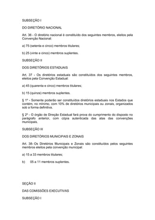 SUBSEÇÃO I
DO DIRETÓRIO NACIONAL
Art. 36 - O diretório nacional é constituído dos seguintes membros, eleitos pela
Convenção Nacional:
a) 75 (setenta e cinco) membros titulares;
b) 25 (vinte e cinco) membros suplentes.
SUBSEÇÃO II
DOS DIRETÓRIOS ESTADUAIS
Art. 37 - Os diretórios estaduais são constituídos dos seguintes membros,
eleitos pela Convenção Estadual:
a) 45 (quarenta e cinco) membros titulares;
b) 15 (quinze) membros suplentes.
§ 1º - Somente poderão ser constituídos diretórios estaduais nos Estados que
contém, no mínimo, com 10% de diretórios municipais ou zonais, organizados
sob a forma definitiva.
§ 2º - O órgão de Direção Estadual fará prova do cumprimento do disposto no
parágrafo anterior, com cópia autenticada das atas das convenções
municipais.
SUBSEÇÃO III
DOS DIRETÓRIOS MUNICIPAIS E ZONAIS
Art. 38- Os Diretórios Municipais e Zonais são constituídos pelos seguintes
membros eleitos pela convenção municipal:
a) 15 a 33 membros titulares;
b)

05 a 11 membros suplentes.

SEÇÃO II
DAS COMISSÕES EXECUTIVAS
SUBSEÇÃO I

 