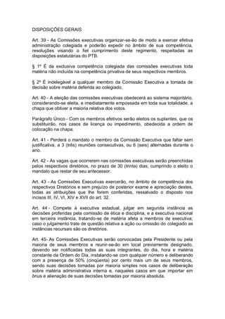 DISPOSIÇÕES GERAIS
Art. 39 - As Comissões executivas organizar-se-ão de modo a exercer efetiva
administração colegiada e poderão expedir no âmbito de sua competência,
resoluções visando o fiel cumprimento deste regimento, respeitadas as
disposições estatutárias do PTB.
§ 1º É da exclusiva competência colegiada das comissões executivas toda
matéria não incluída na competência privativa de seus respectivos membros.
§ 2º É indelegável a qualquer membro da Comissão Executiva a tomada de
decisão sobre matéria deferida ao colegiado.
Art. 40 - A eleição das comissões executivas obedecerá ao sistema majoritário,
considerando-se eleita, e imediatamente empossada em toda sua totalidade, a
chapa que obtiver a maioria relativa dos votos.
Parágrafo Único - Com os membros efetivos serão eleitos os suplentes, que os
substituirão, nos casos de licença ou impedimento, obedecida a ordem de
colocação na chapa.
Art. 41 - Perderá o mandato o membro da Comissão Executiva que faltar sem
justificativa, a 3 (três) reuniões consecutivas, ou 6 (seis) alternadas durante o
ano.
Art. 42 - As vagas que ocorrerem nas comissões executivas serão preenchidas
pelos respectivos diretórios, no prazo de 30 (trinta) dias, cumprindo o eleito o
mandato que restar de seu antecessor.
Art. 43 - As Comissões Executivas exercerão, no âmbito de competência dos
respectivos Diretórios e sem prejuízo de posterior exame e apreciação destes,
todas as atribuições que lhe forem conferidas, ressalvado o disposto nos
incisos III, IV, VI, XIV e XVII do art. 32.
Art. 44 - Compete à executiva estadual, julgar em segunda instância as
decisões proferidas pela comissão de ética e disciplina, e a executiva nacional
em terceira instância, tratando-se de matéria afeta a membros de executiva;
caso o julgamento trate de questão relativa a ação ou omissão do colegiado as
instâncias recursais são os diretórios.
Art. 45- As Comissões Executivas serão convocadas pela Presidente ou pela
maioria de seus membros e reunir-se-ão em local previamente designado,
devendo ser notificadas todas as suas integrantes, do dia, hora e matéria
constante da Ordem do Dia, instalando-se com qualquer número e deliberando
com a presença de 50% (cinqüenta) por cento mais um de seus membros,
sendo suas decisões tomadas por maioria simples nos casos de deliberação
sobre matéria administrativa interna e, naqueles casos em que importar em
ônus e alienação de suas decisões tomadas por maioria absoluta.

 