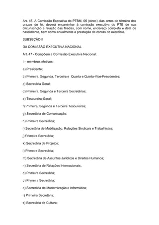 Art. 46- A Comissão Executiva do PTBM, 05 (cinco) dias antes do término dos
prazos de lei, deverá encaminhar à comissão executiva do PTB de sua
circunscrição a relação das filiadas, com nome, endereço completo e data de
nascimento, bem como anualmente a prestação de contas do exercício.
SUBSEÇÃO II
DA COMISSÃO EXECUTIVA NACIONAL
Art. 47 - Compõem a Comissão Executiva Nacional:
I – membros efetivos:
a) Presidente;
b) Primeira, Segunda, Terceira e Quarta e Quinta-Vice-Presidentes;
c) Secretária Geral;
d) Primeira, Segunda e Terceira Secretárias;
e) Tesoureira-Geral;
f) Primeira, Segunda e Terceira Tesoureiras;
g) Secretária de Comunicação;
h) Primeira Secretária;
i) Secretária de Mobilização, Relações Sindicais e Trabalhistas;
j) Primeira Secretária;
k) Secretária de Projetos;
l) Primeira Secretária;
m) Secretária de Assuntos Jurídicos e Direitos Humanos;
n) Secretária de Relações Internacionais,
o) Primeira Secretária;
p) Primeira Secretária;
q) Secretária de Modernização e Informática;
r) Primeira Secretária;
s) Secretária de Cultura;

 