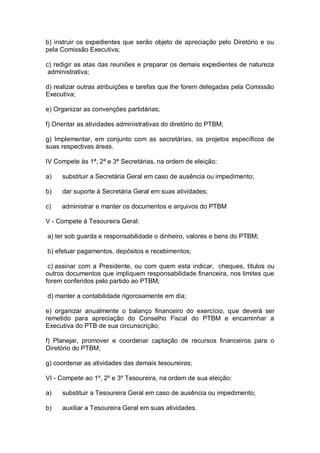 b) instruir os expedientes que serão objeto de apreciação pelo Diretório e ou
pela Comissão Executiva;
c) redigir as atas das reuniões e preparar os demais expedientes de natureza
administrativa;
d) realizar outras atribuições e tarefas que lhe forem delegadas pela Comissão
Executiva;
e) Organizar as convenções partidárias;
f) Orientar as atividades administrativas do diretório do PTBM;
g) Implementar, em conjunto com as secretárias, os projetos específicos de
suas respectivas áreas.
IV Compete às 1ª, 2ª e 3ª Secretárias, na ordem de eleição:
a)

substituir a Secretária Geral em caso de ausência ou impedimento;

b)

dar suporte à Secretária Geral em suas atividades;

c)

administrar e manter os documentos e arquivos do PTBM

V - Compete à Tesoureira Geral:
a) ter sob guarda e responsabilidade o dinheiro, valores e bens do PTBM;
b) efetuar pagamentos, depósitos e recebimentos;
c) assinar com a Presidente, ou com quem esta indicar, cheques, títulos ou
outros documentos que impliquem responsabilidade financeira, nos limites que
forem conferidos pelo partido ao PTBM;
d) manter a contabilidade rigorosamente em dia;
e) organizar anualmente o balanço financeiro do exercício, que deverá ser
remetido para apreciação do Conselho Fiscal do PTBM e encaminhar a
Executiva do PTB de sua circunscrição;
f) Planejar, promover e coordenar captação de recursos financeiros para o
Diretório do PTBM;
g) coordenar as atividades das demais tesoureiras;
VI - Compete ao 1º, 2º e 3º Tesoureira, na ordem de sua eleição:
a)

substituir a Tesoureira Geral em caso de ausência ou impedimento;

b)

auxiliar a Tesoureira Geral em suas atividades.

 