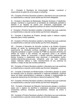 VII - Compete à Secretaria de Comunicação planejar, coordenar e
supervisionar as ações de comunicação e marketing;
VIII – Compete à Primeira Secretaria substituir a Secretaria nas suas ausências
ou impedimentos e executar outras tarefas que lhe forem delegadas;
IX – Compete à Secretária de Mobilização, Relações Sindicais e Trabalhistas,
planejar, coordenar e supervisionar as atividades de mobilização partidária e
eleitoral e as relações do partido com sindicatos, organizações não
governamentais e demais segmentos políticos da classe mulhertrabalhadora;
X - Compete à Primeira Secretaria substituir a Secretaria nas suas ausências
ou impedimentos e executar outras tarefas que lhe forem delegadas;
XI – Compete à Secretaria de Projetos, planejar ações e elaborar projetos
especiais para a mulher petebista;
XII - Compete à Primeira Secretaria substituir a Secretaria nas suas ausências
ou impedimentos e executar outras tarefas que lhe forem delegadas;
XIII – Compete à Secretaria de Assuntos Jurídicos e de Direitos Humanos
planejar as ações de assessoramento jurídico às dirigentes partidárias,
supervisionar as atividades jurídicas realizadas no Diretório, orientar as
dirigentes partidárias e sugerir a posição do PTBM nos aspectos atinentes aos
direitos da mulher e das minorias, da segurança social e do sistema
penitenciário, defesa do consumidor e demais assuntos relacionados aos
direitos humanos e colaborando para solucionar a problemática mulhertrabalho-mãe-família-dona-de-casa, almejando cada vez mais, melhores
cargos, melhores salários e maior reconhecimento do seu potencial de
trabalho, e redigir as atas das reuniões partidárias.
XIV - Compete à Primeira Secretaria substituir a Secretaria nas suas ausências
ou impedimentos e executar outras tarefas que lhe forem delegadas;
XV – Compete à Secretaria de Modernização e Informática planejar as ações
de interação entre os diversos organismos e instâncias partidárias, organizar
banco de dados administrativos e eleitorais e planejar a implementação de
programas operacionais de informática e telecomunicações do PTBM;
XVI - Compete à Primeira Secretaria substituir a Secretaria nas suas ausências
ou impedimentos e executar outras tarefas que lhe forem delegadas;
XVII – Compete à Secretaria de Relações Internacionais planejar e coordenar
ações com o objetivo de identificar e estabelecer parcerias internacionais
compartidos políticos, entidades governamentais, institutos de ensino e
pesquisa,
XIX - Compete à Primeira Secretaria substituir a Secretaria nas suas ausências
ou impedimentos e executar outras tarefas que lhe forem delegadas;

 