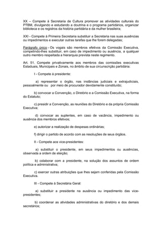 XX – Compete à Secretaria de Cultura promover as atividades culturais do
PTBM, divulgando e estudando a doutrina e o programa partidários, organizar
biblioteca e os registros da história partidária e da mulher brasileira;
XXI - Compete à Primeira Secretaria substituir a Secretaria nas suas ausências
ou impedimentos e executar outras tarefas que lhe forem delegadas;
Parágrafo único - Os vogais são membros efetivos da Comissão Executiva,
competindo-lhes substituir, em caso de impedimento ou ausência, a qualquer
outro membro respeitada a hierarquia prevista neste regimento.
Art. 51. Compete privativamente aos membros das comissões executivas
Estaduais, Municipais e Zonais, no âmbito de sua circunscrição partidária:
I - Compete à presidente:
a) representar o órgão, nas instâncias judiciais e extrajudiciais,
pessoalmente ou por meio de procurador devidamente constituído;
b) convocar a Convenção, o Diretório e a Comissão Executiva, na forma
do Estatuto;
c) presidir a Convenção, as reuniões do Diretório e da própria Comissão
Executiva;
d) convocar as suplentes, em caso de vacância, impedimento ou
ausência dos membros efetivos;
e) autorizar a realização de despesas ordinárias;
f) dirigir o partido de acordo com as resoluções de seus órgãos.
II - Compete aos vice-presidentes:
a) substituir o presidente, em seus impedimentos ou ausências,
observada a ordem de eleição;
b) colaborar com a presidente, na solução dos assuntos de ordem
política e administrativa;
c) exercer outras atribuições que lhes sejam conferidas pela Comissão
Executiva.
III - Compete à Secretária Geral:
a) substituir a presidente na ausência ou impedimento das vicepresidentes;
b) coordenar as atividades administrativas do diretório e dos demais
secretários;

 