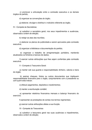 c) promover a articulação entre a comissão executiva e os demais
órgãos do partido;
d) organizar as convenções do órgão;
g) elaborar, divulgar e distribuir o noticiário referente ao órgão.
IV - Compete às Secretárias:
a) substituir a secretária geral, nos seus impedimentos e ausências,
observada a ordem de eleição;
b) redigir as atas das reuniões;
c) elaborar os planos de publicidade a serem aprovados pela comissão
executiva;
d) organizar a biblioteca e documentação do partido;
e) organizar o trabalho de arregimentação partidária, mantendo
atualizados os fichários e bancos de dados;
f) exercer outras atribuições que lhes sejam conferidas pela comissão
executiva.
V - Compete à Tesoureira Geral:
a) manter sob sua guarda e responsabilidade dinheiro, valores e bens
do órgão;
b) assinar cheques, títulos ou outros documentos que impliquem
responsabilidade financeira para o órgão, conjuntamente com a presidente ou
com quem esta indicar;
c) efetuar pagamentos, depósitos e recebimentos;
d) manter a escrituração contábil;
e) apresentar relatórios financeiros mensais e balanço financeiro do
exercício;
f) apresentar as prestações de contas nos termos regimentais;
g) exercer outras atribuições afetas a sua função.
VI - Compete às Tesoureiras:
a) substituir a tesoureira geral nas suas ausências e impedimentos,
observada a ordem de eleição;

 