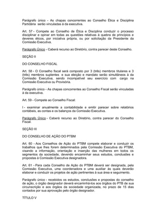 Parágrafo único - As chapas concorrentes ao Conselho Ética e Disciplina
Partidária serão vinculadas à da executiva.
Art. 57 - Compete ao Conselho de Ética e Disciplina conduzir o processo
disciplinar e opinar em todas as questões relativas à quebra de princípios e
deveres éticos, por iniciativa própria, ou por solicitação da Presidente da
Comissão Executiva.
Parágrafo Único - Caberá recurso ao Diretório, contra parecer deste Conselho.
SEÇÃO II
DO CONSELHO FISCAL
Art. 58 - O Conselho fiscal será composto por 3 (três) membros titulares e 3
(três) membros suplentes e sua eleição e mandato serão simultâneos à da
Comissão Executiva, sendo incompatível seu exercício com cargo na
Comissão Executiva ou Provisória.
Parágrafo único - As chapas concorrentes ao Conselho Fiscal serão vinculadas
à da executiva.
Art. 59 - Compete ao Conselho Fiscal:
I - examinar anualmente a contabilidade e emitir parecer sobre relatórios
contábeis, as contas e os balanços da Comissão Executiva.
Parágrafo Único - Caberá recurso ao Diretório, contra parecer do Conselho
Fiscal.
SEÇÃO III
DO CONSELHO DE AÇÃO DO PTBM
Art. 60 - Aos Conselhos de Ação do PTBM compete elaborar e conduzir os
trabalhos que lhes forem determinados pela Comissão Executiva do PTBM,
visando a informação, orientação e inserção das mulheres em todos os
segmentos da sociedade, devendo encaminhar seus estudos, conclusões e
propostas à Comissão Executiva designadora.
Art. 61 - Para cada Conselho de Ação do PTBM deverá ser designada, pela
Comissão Executiva, uma coordenadora e uma auxiliar às quais deverão
elaborar e conduzir os projetos de ação pertinentes à sua área e seguimento.
Parágrafo único - recebidos os estudos, conclusões e propostas do conselho
de ação, o órgão designador deverá encaminhá-los aos órgãos do PTB de sua
circunscrição e aos órgãos da sociedade organizada, no prazo de 15 dias
contados por sua aprovação pelo órgão designador.
TÍTULO V

 