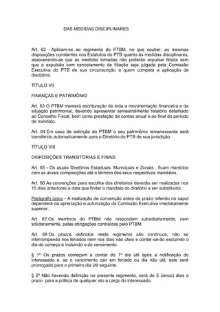 DAS MEDIDAS DISCIPLINARES

Art. 62 - Aplicam-se ao regimento do PTBM, no que couber, as mesmas
disposições constantes nos Estatutos do PTB quanto às medidas disciplinares,
asseverando-se que as medidas tomadas não poderão expulsar filiada sem
que a expulsão com cancelamento de filiação seja julgada pela Comissão
Executiva do PTB de sua circunscrição a quem compete a aplicação da
disciplina.
TÍTULO VII
FINANÇAS E PATRIMÔNIO
Art. 63 O PTBM manterá escrituração de toda a movimentação financeira e da
situação patrimonial, devendo apresentar semestralmente relatório detalhado
ao Conselho Fiscal, bem como prestação de contas anual e ao final do período
de mandato.
Art. 64 Em caso de extinção do PTBM o seu patrimônio remanescente será
transferido automaticamente para o Diretório do PTB de sua jurisdição.
TÍTULO VIII
DISPOSIÇÕES TRANSITÓRIAS E FINAIS
Art. 65 - Os atuais Diretórios Estaduais, Municipais e Zonais , ficam mantidos
com as atuais composições até o término dos seus respectivos mandatos.
Art. 66 As convenções para escolha dos diretórios deverão ser realizadas nos
15 dias anteriores a data que findar o mandato do diretório a ser substituído.
Parágrafo único - A realização de convenção antes do prazo referido no caput
dependerá da apreciação e autorização da Comissão Executiva imediatamente
superior.
Art. 67 Os membros do PTBM não respondem subsidiariamente, nem
solidariamente, pelas obrigações contraídas pelo PTBM.
Art. 68 Os prazos definidos neste regimento são contínuos, não se
interrompendo nos feriados nem nos dias não úteis e contar-se-ão excluindo o
dia do começo e incluindo o do vencimento.
§ 1º Os prazos começam a contar do 1º dia útil após a notificação do
interessado e, se o vencimento cair em feriado ou dia não útil, este será
prorrogado para o primeiro dia útil seguinte.
§ 2º Não havendo definição no presente regimento, será de 5 (cinco) dias o
prazo para a prática de qualquer ato a cargo do interessado.

 