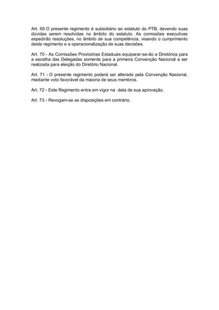 Art. 69 O presente regimento é subsidiário ao estatuto do PTB, devendo suas
dúvidas serem resolvidas no âmbito do estatuto. As comissões executivas
expedirão resoluções, no âmbito de sua competência, visando o cumprimento
deste regimento e a operacionalização de suas decisões.
Art. 70 - As Comissões Provisórias Estaduais equiparar-se-ão a Diretórios para
a escolha das Delegadas somente para a primeira Convenção Nacional a ser
realizada para eleição do Diretório Nacional.
Art. 71 - O presente regimento poderá ser alterado pela Convenção Nacional,
mediante voto favorável da maioria de seus membros.
Art. 72 - Este Regimento entra em vigor na data de sua aprovação.
Art. 73 - Revogam-se as disposições em contrário.

 