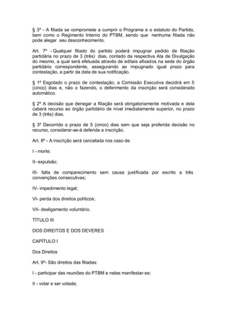 § 3º - A filiada se compromete a cumprir o Programa e o estatuto do Partido,
bem como o Regimento Interno do PTBM, sendo que nenhuma filiada não
pode alegar seu desconhecimento.
Art. 7º - Qualquer filiado do partido poderá impugnar pedido de filiação
partidária no prazo de 3 (três) dias, contado da respectiva Ata de Divulgação
do mesmo, a qual será efetuada através de editais afixados na sede do órgão
partidário correspondente, assegurando ao impugnado igual prazo para
contestação, a partir da data de sua notificação.
§ 1º Esgotado o prazo de contestação, a Comissão Executiva decidirá em 5
(cinco) dias e, não o fazendo, o deferimento da inscrição será considerado
automático.
§ 2º A decisão que denegar a filiação será obrigatoriamente motivada e dela
caberá recurso ao órgão partidário de nível imediatamente superior, no prazo
de 3 (três) dias.
§ 3º Decorrido o prazo de 5 (cinco) dias sem que seja proferida decisão no
recurso, considerar-se-á deferida a inscrição.
Art. 8º - A inscrição será cancelada nos caso de:
I - morte;
II- expulsão;
III- falta de comparecimento sem causa justificada por escrito a três
convenções consecutivas;
IV- impedimento legal;
VI- perda dos direitos políticos;
VII- desligamento voluntário.
TÍTULO III
DOS DIREITOS E DOS DEVERES
CAPÍTULO I
Dos Direitos
Art. 9º- São direitos das filiadas:
I - participar das reuniões do PTBM e nelas manifestar-se;
II - votar e ser votada;

 