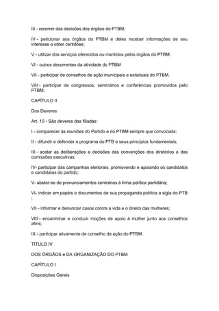III - recorrer das decisões dos órgãos do PTBM;
IV - peticionar aos órgãos do PTBM e deles receber informações de seu
interesse e obter certidões;
V - utilizar dos serviços oferecidos ou mantidos pelos órgãos do PTBM;
VI - outros decorrentes da atividade do PTBM
VII - participar de conselhos de ação municipais e estaduais do PTBM.
VIII - participar de congressos, seminários e conferências promovidos pelo
PTBM;
CAPÍTULO II
Dos Deveres
Art. 10 - São deveres das filiadas:
I - comparecer às reuniões do Partido e do PTBM sempre que convocada;
II - difundir e defender o programa do PTB e seus princípios fundamentais;
III - acatar as deliberações e decisões das convenções dos diretórios e das
comissões executivas;
IV- participar das campanhas eleitorais, promovendo e apoiando os candidatos
e candidatas do partido;
V- abster-se de pronunciamentos contrários à linha política partidária;
VI- indicar em papéis e documentos de sua propaganda política a sigla do PTB
;
VII - informar e denunciar casos contra a vida e o direito das mulheres;
VIII - encaminhar e conduzir moções de apoio à mulher junto aos conselhos
afins;
IX - participar ativamente de conselho de ação do PTBM.
TÍTULO IV
DOS ÓRGÃOS e DA ORGANIZAÇÃO DO PTBM
CAPÍTULO I
Disposições Gerais

 
