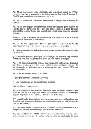 Art. 13 As convenções serão realizadas nas respectivas sedes do PTBM,
podendo, por motivo relevante e por deliberação da Comissão Executiva do
Diretório correspondente, reunir-se em outro lugar.
Art. 14 As convenções ordinárias, destinam-se à eleição dos membros do
Diretório;
Art. 15 As convenções extraordinárias serão convocadas para sugerir ao
Partido das pré-candidatas do PTBM aos postos eletivos, e para deliberar
sobre todos os assuntos de sua competência ressalvado o disposto no artigo
anterior.
Parágrafo único - Somente na convenção de que trata este artigo é que as
filiadas farão parte de sua composição.
Art. 16 - As deliberações serão tomadas por aclamação, ou através de voto
secreto, permitido o voto cumulativo e vedado o voto por procuração.
§ 1º Voto cumulativo é o dado pela mesma convencional credenciada por mais
de um título.
§ 2º Somente poderão participar da convenção as eleitoras regularmente
filiadas ao PTB, até 15 (quinze) dias antes da data de sua realização.
Art. 17 As convenções serão dirigidas pela Presidente da Comissão Executiva
do Diretório correspondente e se instalam com qualquer número de
convencionais, e deliberam com a presença de, pelo menos, 10% das
convencionais.
Art. 18 As convenções serão convocadas:
I - pela presidente da Comissão Executiva;
II - pela metade mais um dos membros do Diretório;
III - por 1/3 das convencionais;
Art. 19 A convocação será efetuada através de edital afixado na sede do PTBM
e ou do PTB de sua respectiva esfera jurisdicional e através de notificação
pessoal dirigida às convencionais, e à Presidente do Partido.
§1º - A publicação dos editais de convocação bem como as notificações a que
se refere este artigo serão feitas com antecedência mínima de 08 (oito) dias da
data da convenção.
§ 2º - No edital deverá constar a matéria incluída na pauta para deliberação e a
designação do local, com endereço, data e horário da reunião.
Art. 20 A instância do PTBM comunicará à imediatamente superior, com
antecedência mínima de 15 (quinze) dias, a data da realização de suas

 