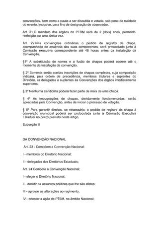 convenções, bem como a pauta a ser discutida e votada, sob pena de nulidade
do evento, inclusive, para fins de designação de observador.
Art. 21 O mandato dos órgãos do PTBM será de 2 (dois) anos, permitido
reeleição por uma única vez.
Art. 22 Nas convenções ordinárias o pedido de registro da chapa,
acompanhado de anuência das suas componentes, será protocolado junto à
Comissão executiva correspondente até 48 horas antes da instalação da
Convenção.
§1º A substituição de nomes e a fusão de chapas poderá ocorrer até o
momento da instalação da convenção.
§ 2º Somente serão aceitas inscrições de chapas completas, cuja composição
indicará, pela ordem de precedência, membros titulares e suplentes do
Diretório, as delegadas e suplentes às Convenções dos órgãos imediatamente
superiores.
§ 3º Nenhuma candidata poderá fazer parte de mais de uma chapa.
§ 4º As impugnações de chapas, devidamente fundamentadas, serão
apreciadas pela Convenção, antes de iniciar o processo de votação.
§ 5º Para garantir direitos, se necessário, o pedido de registro de chapa à
convenção municipal poderá ser protocolada junto à Comissão Executiva
Estadual no prazo previsto neste artigo.
Subseção II

DA CONVENÇÃO NACIONAL
Art. 23 - Compõem a Convenção Nacional:
I - membros do Diretório Nacional;
II - delegadas dos Diretórios Estaduais;
Art. 24 Compete à Convenção Nacional;
I - eleger o Diretório Nacional;
II - decidir os assuntos políticos que lhe são afetos;
III - aprovar as alterações ao regimento,
IV - orientar a ação do PTBM, no âmbito Nacional;

 