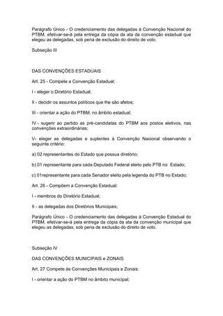 Parágrafo Único - O credenciamento das delegadas à Convenção Nacional do
PTBM, efetivar-se-á pela entrega da cópia da ata da convenção estadual que
elegeu as delegadas, sob pena de exclusão do direito de voto.
Subseção III

DAS CONVENÇÕES ESTADUAIS
Art. 25 - Compete a Convenção Estadual;
I - eleger o Diretório Estadual;
II - decidir os assuntos políticos que lhe são afetos;
III - orientar a ação do PTBM, no âmbito estadual;
IV - sugerir ao partido as pré-candidatas do PTBM aos postos eletivos, nas
convenções extraordinárias;
V- eleger as delegadas e suplentes à Convenção Nacional observando o
seguinte critério:
a) 02 representantes do Estado que possua diretório;
b) 01 representante para cada Deputado Federal eleito pelo PTB no Estado;
c) 01representante para cada Senador eleito pela legenda do PTB no Estado;
Art. 26 - Compõem a Convenção Estadual:
I - membros do Diretório Estadual;
II - as delegadas dos Diretórios Municipais;
Parágrafo Único - O credenciamento das delegadas à Convenção Estadual do
PTBM, efetivar-se-á pela entrega da cópia da ata da convenção municipal que
elegeu as delegadas, sob pena de exclusão do direito de voto.

Subseção IV
DAS CONVENÇÕES MUNICIPAIS e ZONAIS
Art. 27 Compete às Convenções Municipais e Zonais:
I - orientar a ação do PTBM no âmbito municipal;

 