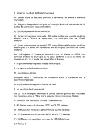 II - eleger os membros do Diretório Municipal
III - decidir sobre os assuntos políticos e partidários, de âmbito e interesse
municipal ;
IV - Eleger as Delegadas municipais à Convenção Estadual, até o limite de 20
(vinte), de acordo com o seguinte critério:
a) 2 (duas) representantes do município;
b) 1 (uma) representante para cada 1.000 votos obtidos pela legenda na última
eleição para a Câmara de Vereadores, nos municípios com até 10.000
eleitores;
c) 1 (uma) representante para cada 3.000 votos obtidos pela legenda, na última
eleição para a Câmara de Vereadores, nos municípios com mais de 10.000
eleitores.
Art. 28 Compõem a Convenção Municipal todas as filiadas do PTBM com
domicílio eleitoral no município ou na zona, conforme o caso, na forma do
disposto no art. 15; e, ainda, nas convenções ordinárias:
I - as parlamentares do partido filiadas no município;
II - os membros do diretório municipal;
III - as delegadas zonais;
Parágrafo único - Tratando-se de convenção zonal, a convenção terá a
seguinte composição:
I - as parlamentares do partido filiadas na zona;
II - os membros do diretório zonal;
Art. 29 - As Convenções Municipais e Zonais somente poderão ser realizadas
nos municípios onde o PTBM tiver o seguinte número mínimo de filiadas:
I - 20 filiadas nos municípios com até 15.000 eleitores;
II - 25 filiadas nos municípios com 15001 até 30.000 eleitores;
III - 30 filiadas nos municípios com 30001 até 50.000 eleitores;
IV - 50 filiadas nos municípios com 50001 até 100.000 eleitores;
V - 100 filiadas nos municípios com mais de 100.000 eleitores;
CAPÍTULO III

 
