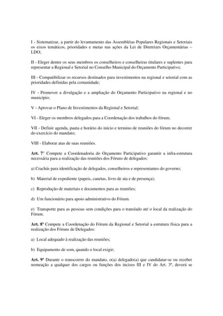 I - Sistematizar, a partir do levantamento das Assembléias Populares Regionais e Setoriais
os eixos temáticos, prioridades e metas nas ações da Lei de Diretrizes Orçamentárias –
LDO;

II - Eleger dentre os seus membros os conselheiros e conselheiras titulares e suplentes para
representar a Regional e Setorial no Conselho Municipal do Orçamento Participativo;

III - Compatibilizar os recursos destinados para investimentos na regional e setorial com as
prioridades definidas pela comunidade;

IV - Promover a divulgação e a ampliação do Orçamento Participativo na regional e no
município;

V - Aprovar o Plano de Investimentos da Regional e Setorial;

VI - Eleger os membros delegados para a Coordenação dos trabalhos do fórum;

VII - Definir agenda, pauta e horário do início e termino de reuniões do fórum no decorrer
do exercício do mandato;

VIII - Elaborar atas de suas reuniões.

Art. 7° Compete a Coordenadoria do Orçamento Participativo garantir a infra-estrutura
necessária para a realização das reuniões dos Fóruns de delegados:

a) Crachás para identificação de delegados, conselheiros e representantes do governo;

b) Material de expediente (papeis, canetas, livro de ata e de presença);

c) Reprodução de materiais e documentos para as reuniões;

d) Um funcionário para apoio administrativo do Fórum.

e) Transporte para as pessoas sem condições para o translado até o local da realização do
Fórum.

Art. 8º Compete a Coordenação do Fórum da Regional e Setorial a estrutura física para a
realização dos Fóruns de Delegados:

a) Local adequado à realização das reuniões;

b) Equipamento de som, quando o local exigir;

Art. 9º Durante o transcorrer do mandato, o(a) delegado(a) que candidatar-se ou receber
nomeação a qualquer dos cargos ou funções dos incisos III e IV do Art. 3º, deverá se
 