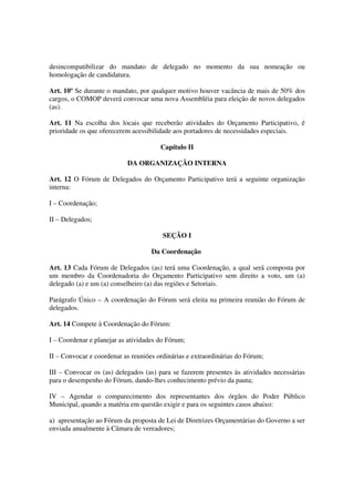 desincompatibilizar do mandato de delegado no momento da sua nomeação ou
homologação de candidatura.

Art. 10º Se durante o mandato, por qualquer motivo houver vacância de mais de 50% dos
cargos, o COMOP deverá convocar uma nova Assembléia para eleição de novos delegados
(as).

Art. 11 Na escolha dos locais que receberão atividades do Orçamento Participativo, é
prioridade os que oferecerem acessibilidade aos portadores de necessidades especiais.

                                       Capítulo II

                           DA ORGANIZAÇÃO INTERNA

Art. 12 O Fórum de Delegados do Orçamento Participativo terá a seguinte organização
interna:

I – Coordenação;

II – Delegados;

                                        SEÇÃO I

                                    Da Coordenação

Art. 13 Cada Fórum de Delegados (as) terá uma Coordenação, a qual será composta por
um membro da Coordenadoria do Orçamento Participativo sem direito a voto, um (a)
delegado (a) e um (a) conselheiro (a) das regiões e Setoriais.

Parágrafo Único – A coordenação do Fórum será eleita na primeira reunião do Fórum de
delegados.

Art. 14 Compete à Coordenação do Fórum:

I – Coordenar e planejar as atividades do Fórum;

II – Convocar e coordenar as reuniões ordinárias e extraordinárias do Fórum;

III – Convocar os (as) delegados (as) para se fazerem presentes às atividades necessárias
para o desempenho do Fórum, dando-lhes conhecimento prévio da pauta;

IV – Agendar o comparecimento dos representantes dos órgãos do Poder Público
Municipal, quando a matéria em questão exigir e para os seguintes casos abaixo:

a) apresentação ao Fórum da proposta de Lei de Diretrizes Orçamentárias do Governo a ser
enviada anualmente à Câmara de vereadores;
 