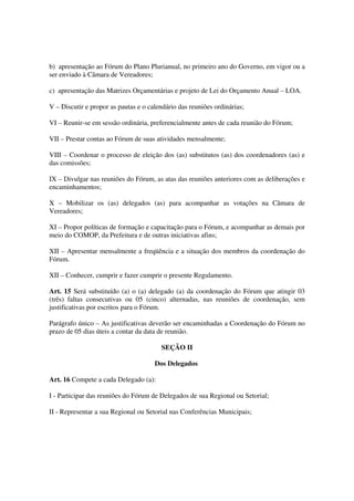 b) apresentação ao Fórum do Plano Plurianual, no primeiro ano do Governo, em vigor ou a
ser enviado à Câmara de Vereadores;

c) apresentação das Matrizes Orçamentárias e projeto de Lei do Orçamento Anual – LOA.

V – Discutir e propor as pautas e o calendário das reuniões ordinárias;

VI – Reunir-se em sessão ordinária, preferencialmente antes de cada reunião do Fórum;

VII – Prestar contas ao Fórum de suas atividades mensalmente;

VIII – Coordenar o processo de eleição dos (as) substitutos (as) dos coordenadores (as) e
das comissões;

IX – Divulgar nas reuniões do Fórum, as atas das reuniões anteriores com as deliberações e
encaminhamentos;

X – Mobilizar os (as) delegados (as) para acompanhar as votações na Câmara de
Vereadores;

XI – Propor políticas de formação e capacitação para o Fórum, e acompanhar as demais por
meio do COMOP, da Prefeitura e de outras iniciativas afins;

XII – Apresentar mensalmente a freqüência e a situação dos membros da coordenação do
Fórum.

XII – Conhecer, cumprir e fazer cumprir o presente Regulamento.

Art. 15 Será substituído (a) o (a) delegado (a) da coordenação do Fórum que atingir 03
(três) faltas consecutivas ou 05 (cinco) alternadas, nas reuniões de coordenação, sem
justificativas por escritos para o Fórum.

Parágrafo único – As justificativas deverão ser encaminhadas a Coordenação do Fórum no
prazo de 05 dias úteis a contar da data de reunião.

                                        SEÇÃO II

                                      Dos Delegados

Art. 16 Compete a cada Delegado (a):

I - Participar das reuniões do Fórum de Delegados de sua Regional ou Setorial;

II - Representar a sua Regional ou Setorial nas Conferências Municipais;
 