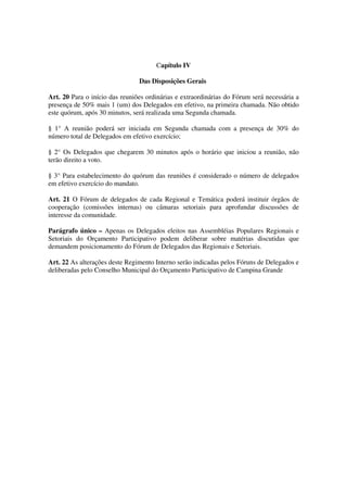 Capítulo IV

                                Das Disposições Gerais

Art. 20 Para o início das reuniões ordinárias e extraordinárias do Fórum será necessária a
presença de 50% mais 1 (um) dos Delegados em efetivo, na primeira chamada. Não obtido
este quórum, após 30 minutos, será realizada uma Segunda chamada.

§ 1° A reunião poderá ser iniciada em Segunda chamada com a presença de 30% do
número total de Delegados em efetivo exercício;

§ 2° Os Delegados que chegarem 30 minutos após o horário que iniciou a reunião, não
terão direito a voto.

§ 3° Para estabelecimento do quórum das reuniões é considerado o número de delegados
em efetivo exercício do mandato.

Art. 21 O Fórum de delegados de cada Regional e Temática poderá instituir órgãos de
cooperação (comissões internas) ou câmaras setoriais para aprofundar discussões de
interesse da comunidade.

Parágrafo único – Apenas os Delegados eleitos nas Assembléias Populares Regionais e
Setoriais do Orçamento Participativo podem deliberar sobre matérias discutidas que
demandem posicionamento do Fórum de Delegados das Regionais e Setoriais.

Art. 22 As alterações deste Regimento Interno serão indicadas pelos Fóruns de Delegados e
deliberadas pelo Conselho Municipal do Orçamento Participativo de Campina Grande
 