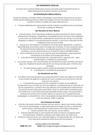 DO TRANSPORTE ESCOLAR
A escola não se responsabiliza pelos serviços prestados pelo Transporte Escolar. O
responsável deverá fiscalizar o serviço contratado.
DA INTEGRAÇÃO FAMÍLIA-ESCOLA
Conforme expresso no Projeto Político Pedagógico da instituição educacional, escola e
família devem desempenhar seus diferentes papéis a fim de concretizar um ser humano
saudável. Dentre os papéis da família destacam-se:
É responsabilidade dos responsáveis manter cadastro atualizado junto à secretaria
da escola: endereço e telefones.
Das Reuniões de Pais e Mestres
A Escola Classe 10 de Taguatinga realizará reuniões bimestrais em datas a serem
amplamente divulgadas. Legalmente os estabelecimentos de ensino são obrigados
a comunicar aos responsáveis o desempenho escolar de seus alunos e os pais são
obrigados a realizar os acompanhamentos devidos, o que torna a Reunião de Pais
obrigatória para escola e família.
Os pais que não puderem comparecer à reunião serão agendados, conforme
disponibilidade do professor para uma segunda chamada. O não comparecimento
do responsável será registrado e considerado esgotamento das possibilidades
escolares, com encaminhamento ao Conselho Tutelar e Ministério Público.
O bom rendimento do aluno em sala de aula não desobriga o responsável de
comparecer às reuniões convocadas pela escola.
A escola fornecerá declaração de comparecimento, segundo a lei para
apresentação no trabalho do responsável.
As reuniões de pais, com comunicação do rendimento escolar, deverão acontecer,
segundo o Regimento das Escolas do DF, em até quinze dias após o término dos
bimestres.
Os responsáveis podem solicitar revisão de resultados das avaliações
A avaliação é competência do professor.
Do Atendimento aos Pais
O professor não atenderá pais e/ou responsáveis em horário de regência. Entendese por horário de regência o período em que o professor encontra-se em sala de
aula com seus alunos.
O atendimento aos pais se fará no período contrário ao da regência.
Esclarecemos que contrário ao turno da regência, o professor pode ou não estar na
escola, legalmente, o professor tem dois períodos de Coordenação Individual fora
do espaço escolar (segunda e sexta-feira). Terça ou quinta feira o professor pode
encontrar-se em curso oferecido pela Secretaria de Educação. Na quarta-feira o
professor encontra-se em reunião coletiva na escola com a equipe docente,
pedagógica e administrativa. Daí a necessidade de agendamento dos responsável
junto ao professor. Utilize a agenda.
Dos Problemas de Saúde
A escola não pode ministrar remédios aos seus alunos, mesmo sob receita médica.
Em caso de necessidade, o responsável deverá se dirigir à escola, e solicitar ele
mesmo fazer a administração do medicamento nos horários adequados.
Criança doente não vai à escola, vai ao médico.
Crianças identificadas ou sob suspeita de doença infecto contagiosa serão
encaminhadas, mediante a presença do responsável, de volta ao lar.
Justifique a falta do aluno com Atestado Médico. Os responsáveis têm um prazo de
cinco dias para apresentar justificativa junto ao professor.

FONE:3901-6781

ESCOLA CLASSE 10 DE TAGUATINGA
BLOG: http://imagineumlugarec10.blogspot.com.br/

 