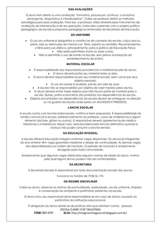DAS AVALIAÇÕES
O aluno tem direito a uma avaliação “formativa, processual, contínua, cumulativa,
abrangente, diagnóstica e interdisciplinar”. Cabe ao professor definir as melhores
estratégias para essa avaliação. Para isso, o professor utiliza diversificados instrumentos de
avaliação,de intervenção e de recuperação; todos eles coerentes com o projeto político
pedagógico da escola e propostas pedagógicas emanadas da Secretaria de Educação.
DO UNIFORME
O uso do uniforme é obrigatório e constitui-se de camiseta da escola, calça azul ou
preta, saia ou bermudas da mesma cor. Tênis, sapato ou sandália. Recomendamos
o tênis para uso diário e, principalmente, para a prática de Educação Física.
Não serão permitidos shorts ou saias curtas.
Não é permitido o uso de bonés na escola, sem prévia autorização do
estabelecimento de ensino.
MATERIAL ESCOLAR
É responsabilidade dos responsáveis providenciar o material escolar do aluno;
O aluno deverá portar seu material todos os dias;
O aluno deverá responsabilizar-se por seu material escolar, bem como por seus
objetos pessoais;
O uso do celular é proibido, por lei, em sala de aula.
A escola não se responsabiliza por objetos de valor trazidos pelos alunos.
O aluno deverá evitar trazer objetos que não façam parte do material para a
escola. Skates, patins e bicicletas são proibidos nas dependências da escola.
Objetos encontrados nas dependências da escola devem ser entregues na direção
ou na guarita da escola onde existe um ACHADOS E PERDIDOS.
LANCHE ESCOLAR
A escola conta com lanche balanceado, nutritivo e bem preparado. É responsabilidade da
família comunicar à escola, preferencialmente ao professor, casos de intolerância a algum
alimento (lactose, glúten ou outros). O responsável deverá apresentar laudo médico
atestando a intolerância. Nesse caso, será providenciado lanche alternativo quando a
criança não puder consumir o lanche servido.
DA EDUCAÇÃO INTEGRAL
A escola oferece Educação Integral conforme vagas disponíveis. Os alunos já integrantes
do ano anterior têm vaga garantida mediante o desejo de continuidade. As demais vagas
são disponibilizadas por ordem de inscrição. O período de inscrição é amplamente
divulgado para toda comunidade.
Esclarecemos que algumas vagas oferecidas seguem normas de idade do aluno, motivo
pelo qual alguns alunos podem não ser contemplados.
DA SECRETARIA
A Secretaria Escolar é responsável por toda documentação escolar dos alunos.
Funciona no horário de 7h30 às 17h.
DO REGIME DISCIPLINAR
Cabe ao aluno, observar as normas de pontualidade, assiduidade, uso do uniforme, limpeza
e conservação do ambiente e patrimônio existentes na escola.
O aluno e/ou seu responsável deve responsabilizar-se em caso de danos causado ao
patrimônio da instituição educacional.
É obrigação do aluno abster-se de praticar atos que atentem contra pessoas.
ESCOLA CLASSE 10 DE TAGUATINGA
FONE:3901-6781
BLOG: http://imagineumlugarec10.blogspot.com.br/

 