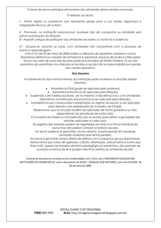 É dever do aluno participar ativamente das atividades desenvolvidas na escola.
É vedado ao aluno:
I - Portar objeto ou substância que represente perigo para a sua saúde, segurança e
integridade física ou de outrem;
II - Promover, na instituição educacional, qualquer tipo de campanha ou atividade sem
prévia autorização da Direção;
III - Impedir colegas de participar das atividades escolares ou incitá-los à ausência;
IV - Ocupar-se, durante as aulas, com atividades não compatíveis com o processo de
ensino e aprendizagem;
A lei 4.131,de 02 de maio de 2008 proíbe a utilização de aparelhos celulares e outros
dispositivos eletrônicos capazes de armazenar e reproduzir arquivos de áudio e vídeo pelos
alunos nas salas de aulas das escolas públicas e privadas do Distrito Federal .O uso dos
aparelhos são permitidos nos intervalos e recreios.A escola não se responsabiliza por perdas
dos citados aparelhos.
Das Sanções
A inobservância das normas internas da instituição pode acarretar as sanções abaixo
previstas.
Advertência Oral (pode ser aplicada pelo professor)
Advertência Escrita (a ser aplicada pela Direção)
Suspensão com tarefas escolares, de no máximo 3 dias letivos e/ou com atividades
alternativas na instituição educacional (a ser aplicada pela direção);
Transferência por comprovada inadaptação ao regime da escola (a ser aplicada
pela direção com deliberação do Conselho de Classe).
Observamos que as sanções podem ser aplicadas de forma gradativa ou não,
dependendo da gravidade de cada caso.
O Conselho de Classe e o Conselho Escolar se reunirá para definir a gravidade das
sanções aplicadas a cada caso.
Os registros das sanções podem ser registradas em atas e na ficha individual do
aluno mas não podem compor o histórico escolar.
Ao aluno suspenso é garantido, no seu retorno, a participação em qualquer
atividade avaliativa que tenha perdido.
Ao aluno é garantido amplo direito de defesa com a presença de seu responsável.
Destacamos que casos de agressão, calúnia, difamação, preconceito e outros que
firam a lei, apesar de tratados de forma pedagógica e preventiva, são passíveis de
punição na forma da lei e podem não ficar restritos ao ambiente escolar.
O presente documento encontra-se em conformidade com o ECA, com o REGIMENTO ESCOLAR DAS
INSTITUIÇÕES DE ENSINO DO DF, com o documento da SEEDF – MANUAL AOS GESTORES, com a lei 4131/DF, de
02 de maio de 2008.

FONE:3901-6781

ESCOLA CLASSE 10 DE TAGUATINGA
BLOG: http://imagineumlugarec10.blogspot.com.br/

 
