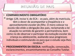 • COMPARECIMENTO OBRIGATÓRIO
 “ Artigo 129, inciso V, do ECA : os pais, além da matrícula,
         têm o dever de acompanhar a freqüência e o
      aproveitamento escolar do filho. O mero colocar na
    escola não elide a obrigação dos pais, reclamando a lei
     atuação no sentido de garantir a permanência, bem
   como no de observar e participar da evolução escolar da
      criança ou adolescente, avaliando seus progressos
   individuais e estimulando-os para que o estudo seja-lhes
                            rendoso.”
• PROCEDIMENTOS DA ESCOLA: notificação, convocação,
   esclarecimentos, encaminhamento ao Conselho Tutelar.
 
