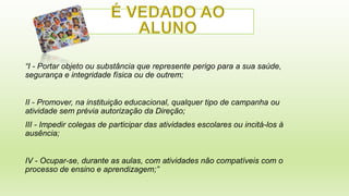 “I- Po rta r o bje to o u s ubs tâ nc ia q ue re p re s e nte p e rig o p a ra a s ua s a úd e ,
s e g ura nç a e inte g rid a d e fís ic a o u d e o utre m ;
I - Pro m o v e r, na ins tituiç ã o e d uc a c io na l, q ua lq ue r tip o d e c a m p a nha o u
I
a tiv id a d e s e m p ré via a uto riz a ç ã o d a Dire ç ã o ;
II- I p e d ir c o le g a s d e p a rtic ip a r d a s a tiv id a d e s e s c o la re s o u inc itá -lo s à
I m
a us ê nc ia ;
I - O c up a r-s e , d ura nte a s a ula s , c o m a tiv id a d e s nã o c o m p a tíve is c o m o
V
p ro c e s s o d e e ns ino e a p re nd iz a g e m ; ”

 
