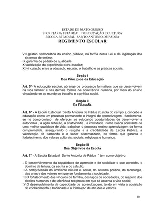 ESTADO DE MATO GROSSO
              SECRETARIA ESTADUAL DE EDUCAÇÃO E CULTURA
                ESCOLA ESTADUAL SANTO ANTONIO DE PADUA
                         REGIMENTO ESCOLAR


VIII.gestão democrática do ensino público, na forma desta Lei e da legislação dos
  sistemas de ensino;
IX.garantia de padrão de qualidade;
X.valorização da experiência extra-escolar;
XI.vinculação entre a educação escolar, o trabalho e as práticas sociais.

                                     Seção I
                           Dos Princípios da Educação

Art. 5º - A educação escolar, abrange os processos formativos que se desenvolvem
na vida familiar e nas demais formas de convivência humana, por meio do ensino
vinculando-se ao mundo do trabalho e a prática social.

                                     Seção II
                                    Da Filosofia

Art. 6° - A Escola Estadual Santo Antonio de Pádua (Escola do campo ), concebe a
educação como um processo permanente e integral de aprendizagem , fundamenta-
se no compromisso de oferecer ao educando oportunidades de desenvolver a
autonomia , a ação reflexão, a criatividade , a criticidade numa busca constante de
uma melhor qualidade de vida, trabalhar o processo ensino-aprendizagem de forma
comprometida, assegurando o resgate e a credibilidade da Escola Pública, a
valorização da damanda e o saber sistematizado, de forma que garanta o
fortalecimento dos valores culturais, sociais, religiosos e humanos.

                                    Seção III
                             Dos Objetivos da Escola

Art. 7° - A Escola Estadual Santo Antonio de Pádua ” tem como objetivo:

I. O desenvolvimento da capacidade de aprender e de socializar o que aprendeu o
   domínio da leitura, da escrita e do calculo;
II.A compreensão do ambiente natural e social, do sistema político, da tecnologia,
   das artes e dos valores em que se fundamenta a sociedade.
III.O fortalecimento dos vínculos de família, dos laços de sociedades, do respeito dos
   direitos humanos e de tolerância recíproca em que se assenta a vida social;
IV.O desenvolvimento da capacidade de aprendizagem, tendo em vista a aquisição
   de conhecimento e habilidade e a formação de atitudes e valores.

                                                                                  10
 