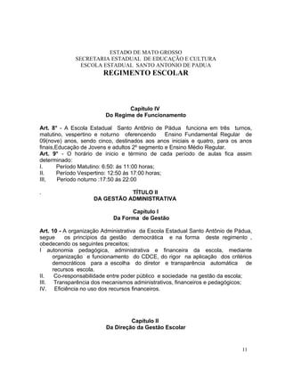 ESTADO DE MATO GROSSO
             SECRETARIA ESTADUAL DE EDUCAÇÃO E CULTURA
               ESCOLA ESTADUAL SANTO ANTONIO DE PADUA
                        REGIMENTO ESCOLAR



                                 Capítulo IV
                         Do Regime de Funcionamento

Art. 8° - A Escola Estadual Santo Antônio de Pádua funciona em três turnos,
matutino, vespertino e noturno oferencendo        Ensino Fundamental Regular de
09(nove) anos, sendo cinco, destinados aos anos iniciais e quatro, para os anos
finais,Educação de Jovens e adultos 2º segmento e Ensino Médio Regular.
Art. 9° - O horário de inicio e término de cada período de aulas fica assim
determinado:
I.      Período Matutino: 6:50: ás 11:00 horas;
II.     Período Vespertino: 12:50 ás 17:00 horas;
III,    Periodo noturno :17:50 ás 22:00

.                              TÍTULO II
                    DA GESTÃO ADMINISTRATIVA

                                  Capítulo I
                            Da Forma de Gestão

Art. 10 - A organização Administrativa da Escola Estadual Santo Antônio de Pádua,
segue     os princípios da gestão democrática e na forma deste regimento ,
obedecendo os seguintes preceitos;
I autonomia pedagógica, administrativa e financeira da escola, mediante
     organização e funcionamento do CDCE, do rigor na aplicação dos critérios
     democráticos para a escolha do diretor e transparência automática de
     recursos escola.
II.   Co-responsabilidade entre poder público e sociedade na gestão da escola;
III. Transparência dos mecanismos administrativos, financeiros e pedagógicos;
IV. Eficiência no uso dos recursos financeiros.




                                  Capítulo II
                         Da Direção da Gestão Escolar


                                                                             11
 