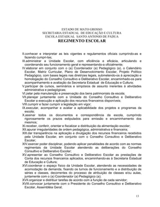 ESTADO DE MATO GROSSO
              SECRETARIA ESTADUAL DE EDUCAÇÃO E CULTURA
                ESCOLA ESTADUAL SANTO ANTONIO DE PADUA
                        REGIMENTO ESCOLAR


II.conhecer e interpretar as leis vigentes e regulamentos oficiais cumprindo-as e
   fazendo cumpri-Ias;
III.administrar a Unidade Escolar, com eficiência e eficácia, articulando e
   coordenando seu funcionamento geral e representando-a oficialmente;
IV.elaborar em conjunto com o (a) Coordenador (a) Pedagógico (a), o Calendário
   Escolar, Matriz Curricular, Plano de Desenvolvimento Escolar, Projeto Político
   Pedagógico, com bases legais nas diretrizes legais, submetendo-os à apreciação e
   homologação do Conselho Consultivo e Deliberativo Escolar, encaminhado-os para
   acompanhamento e avaliação da Secretaria Estadual de Educação e Cultura;
V.participar de cursos, seminários e simpósios de assunto inerentes à atividades
   administrativa e pedagógicas;
VI.zelar pela manutenção e preservação dos bens patrimoniais da escola;
VII.planejar juntamente com a Unidade do Conselho Consultivo e Deliberativo
   Escolar a execução e aplicação dos recursos financeiros disponíveis;
VIII.cumprir e fazer cumprir a legislação em vigor;
IX.executar, acompanhar e avaliar a aplicabilidade dos projetos e programas da
   escola;
X.assinar todos os documentos e correspondência da escola, cumprindo
   rigorosamente os prazos estipulados para emissão e encaminhamento dos
   mesmos;
XI.receber, conferir, orientar e fiscalizar a distribuição da alimentação escolar;
XII.apurar irregularidades de ordem pedagógica, administrativa e financeira;
XIII.dar transparência na aplicação e divulgação dos recursos financeiros recebidos
   pela Unidade Escolar, em conjunto com o Conselho Consultivo e Deliberativo
   Escolar;
XIV.exercer poder disciplinar, podendo aplicar penalidades de acordo com as normas
   regimentais da Unidade Escolar atendendo as deliberações do Conselho
   Consultivo e Deliberativo Escolar;
XV.apresentar ao Conselho Consultivo e Deliberativo Escolar as prestações de
   Conta dos recursos financeiros aplicados, encaminhando-as à Secretaria Estadual
   de Educação e Cultura;
XVI.coordenar o espaço físico da Unidade Escolar, atendendo as necessidades de
   acomodação da demanda, fixando os turnos de funcionamento e a distribuição de
   séries e classes, decorrentes do processo de atribuição de classes e/ou aulas,
   juntamente com o (a) Coordenador (a) Pedagógico (a);
XVII.organizar e distribuir tarefas de acordo com a função de cada servidor;
XVIII.convocar juntamente com o Presidente do Conselho Consultivo e Deliberativo
   Escolar, Assembléia Geral;

                                                                               13
 